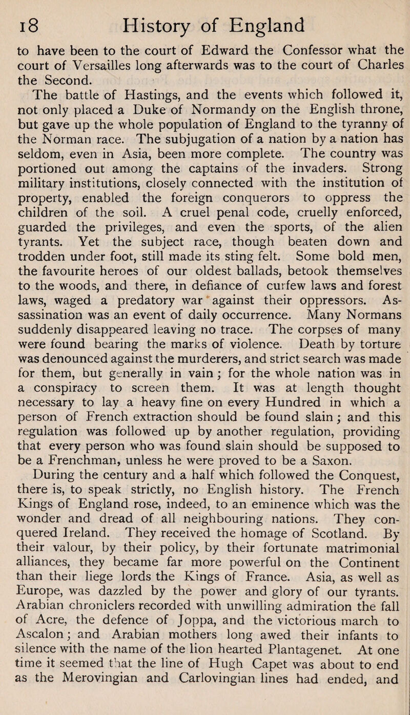 to have been to the court of Edward the Confessor what the court of Versailles long afterwards was to the court of Charles the Second. The battle of Hastings, and the events which followed it, not only placed a Duke of Normandy on the English throne, but gave up the whole population of England to the tyranny of the Norman race. The subjugation of a nation by a nation has seldom, even in Asia, been more complete. The country was portioned out among the captains of the invaders. Strong military institutions, closely connected with the institution of property, enabled the foreign conquerors to oppress the children of the soil. A cruel penal code, cruelly enforced, guarded the privileges, and even the sports, of the alien tyrants. Yet the subject race, though beaten down and trodden under foot, still made its sting felt. Some bold men, the favourite heroes of our oldest ballads, betook themselves to the woods, and there, in defiance of curfew laws and forest laws, waged a predatory war against their oppressors. As¬ sassination was an event of daily occurrence. Many Normans suddenly disappeared leaving no trace. The corpses of many were found bearing the marks of violence. Death by torture was denounced against the murderers, and strict search was made for them, but generally in vain; for the whole nation was in a conspiracy to screen them. It was at length thought necessary to lay a heavy fine on every Hundred in which a person of French extraction should be found slain; and this regulation was followed up by another regulation, providing that every person who was found slain should be supposed to be a Frenchman, unless he were proved to be a Saxon. During the century and a half which followed the Conquest, there is, to speak strictly, no English history. The French Kings of England rose, indeed, to an eminence which was the wonder and dread of all neighbouring nations. They con¬ quered Ireland. They received the homage of Scotland. By their valour, by their policy, by their fortunate matrimonial alliances, they became far more powerful on the Continent than their liege lords the Kings of France. Asia, as well as Europe, was dazzled by the power and glory of our tyrants. Arabian chroniclers recorded with unwilling admiration the fall of Acre, the defence of Joppa, and the victorious march to Ascalon; and Arabian mothers long awed their infants to silence with the name of the lion hearted Plantagenet. At one time it seemed that the line of Hugh Capet was about to end as the Merovingian and Carlovingian lines had ended, and