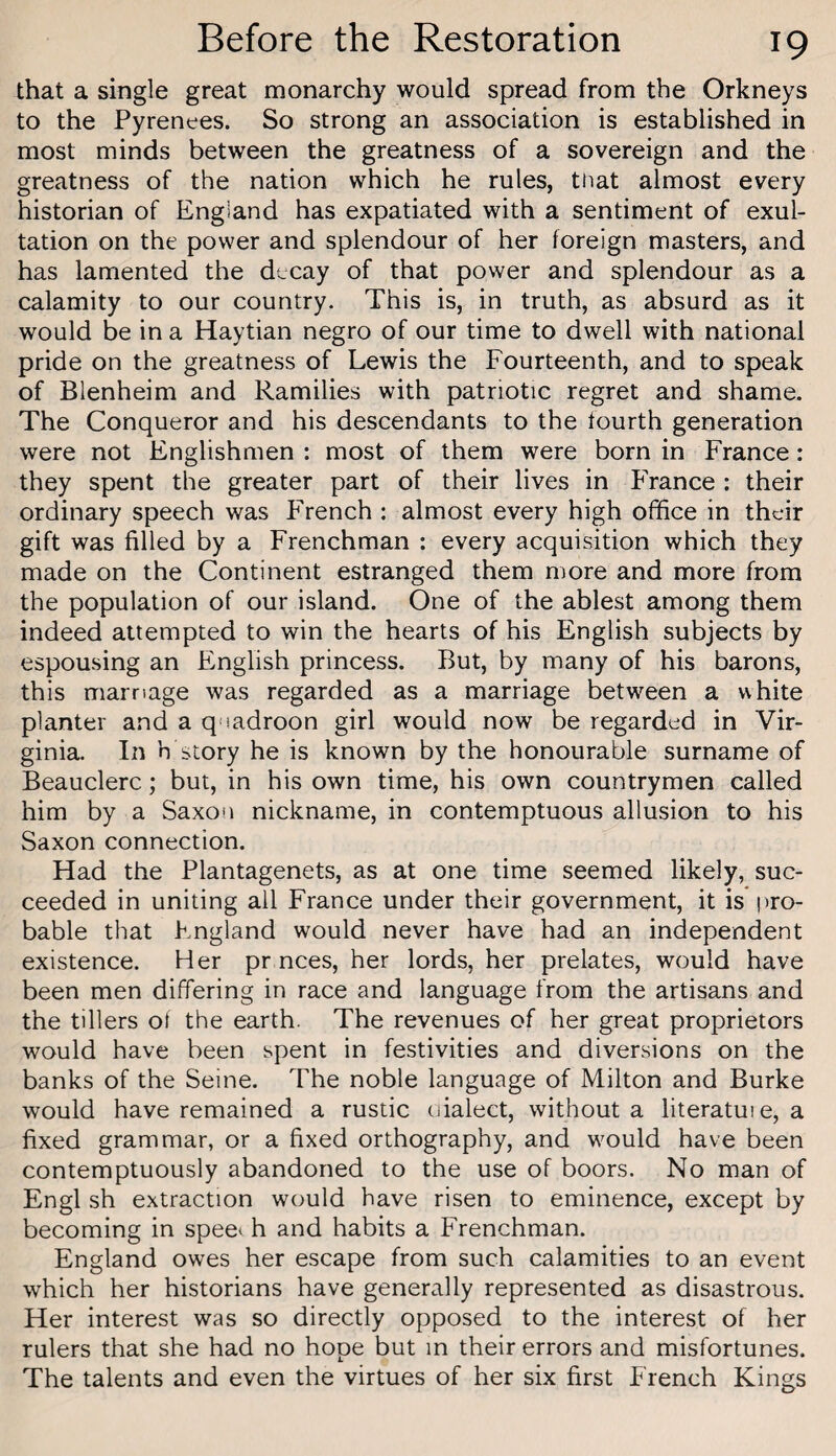 that a single great monarchy would spread from the Orkneys to the Pyrenees. So strong an association is established in most minds between the greatness of a sovereign and the greatness of the nation which he rules, tnat almost every historian of England has expatiated with a sentiment of exul¬ tation on the power and splendour of her foreign masters, and has lamented the decay of that power and splendour as a calamity to our country. This is, in truth, as absurd as it would be in a Haytian negro of our time to dwell with national pride on the greatness of Lewis the Fourteenth, and to speak of Blenheim and Ramilies with patriotic regret and shame. The Conqueror and his descendants to the fourth generation were not Englishmen : most of them were born in France: they spent the greater part of their lives in France : their ordinary speech was French : almost every high office in their gift was filled by a Frenchman : every acquisition which they made on the Continent estranged them more and more from the population of our island. One of the ablest among them indeed attempted to win the hearts of his English subjects by espousing an English princess. But, by many of his barons, this marriage was regarded as a marriage between a white planter and a quadroon girl would now be regarded in Vir¬ ginia. In h story he is known by the honourable surname of Beauclerc; but, in his own time, his own countrymen called him by a Saxon nickname, in contemptuous allusion to his Saxon connection. Had the Plantagenets, as at one time seemed likely, suc¬ ceeded in uniting all France under their government, it is pro¬ bable that England would never have had an independent existence. Her pr nces, her lords, her prelates, would have been men differing in race and language from the artisans and the tillers of the earth. The revenues of her great proprietors would have been spent in festivities and diversions on the banks of the Seine. The noble language of Milton and Burke would have remained a rustic dialect, without a literatuie, a fixed grammar, or a fixed orthography, and would have been contemptuously abandoned to the use of boors. No man of Engl sh extraction would have risen to eminence, except by becoming in spee* h and habits a Frenchman. England owes her escape from such calamities to an event which her historians have generally represented as disastrous. Her interest was so directly opposed to the interest of her rulers that she had no hope but in their errors and misfortunes. The talents and even the virtues of her six first French Kings