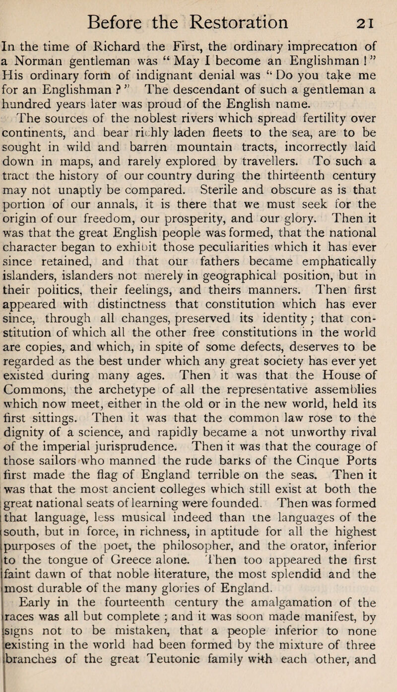 In the time of Richard the First, the ordinary imprecation of a Norman gentleman was “ May I become an Englishman ! ” His ordinary form of indignant denial was “ Do you take me for an Englishman ? ” The descendant of such a gentleman a hundred years later was proud of the English name. The sources of the noblest rivers which spread fertility over continents, and bear richly laden fleets to the sea, are to be sought in wild and barren mountain tracts, incorrectly laid down in maps, and rarely explored by travellers. To such a tract the history of our country during the thirteenth century may not unaptly be compared. Sterile and obscure as is that portion of our annals, it is there that we must seek for the origin of our freedom, our prosperity, and our glory. Then it was that the great English people was formed, that the national character began to exhibit those peculiarities which it has ever since retained, and that our fathers became emphatically islanders, islanders not merely in geographical position, but in their politics, their feelings, and theirs manners. Then first appeared with distinctness that constitution which has ever since, through all changes, preserved its identity; that con¬ stitution of which all the other free constitutions in the world are copies, and which, in spite of some defects, deserves to be regarded as the best under which any great society has ever yet existed during many ages. Then it was that the House of Commons, the archetype of all the representative assemblies which now meet, either in the old or in the new world, held its first sittings. Then it was that the common law rose to the dignity of a science, and rapidly became a not unworthy rival of the imperial jurisprudence. Then it was that the courage of those sailors who manned the rude barks of the Cinque Ports first made the flag of England terrible on the seas. Then it was that the most ancient colleges which still exist at both the i great national seats of learning were founded. Then was formed that language, less musical indeed than me languages of the south, but in force, in richness, in aptitude for all the highest purposes of the poet, the philosopher, and the orator, inferior to the tongue of Greece alone, 'i'hen too appeared the first faint dawn of that noble literature, the most splendid and the most durable of the many glories of England. Early in the fourteenth century the amalgamation of the races was all but complete ; and it was soon made manifest, by jsigns not to be mistaken, that a people inferior to none lexisting in the world had been formed by the mixture of three branches of the great Teutonic family wkh each other, and