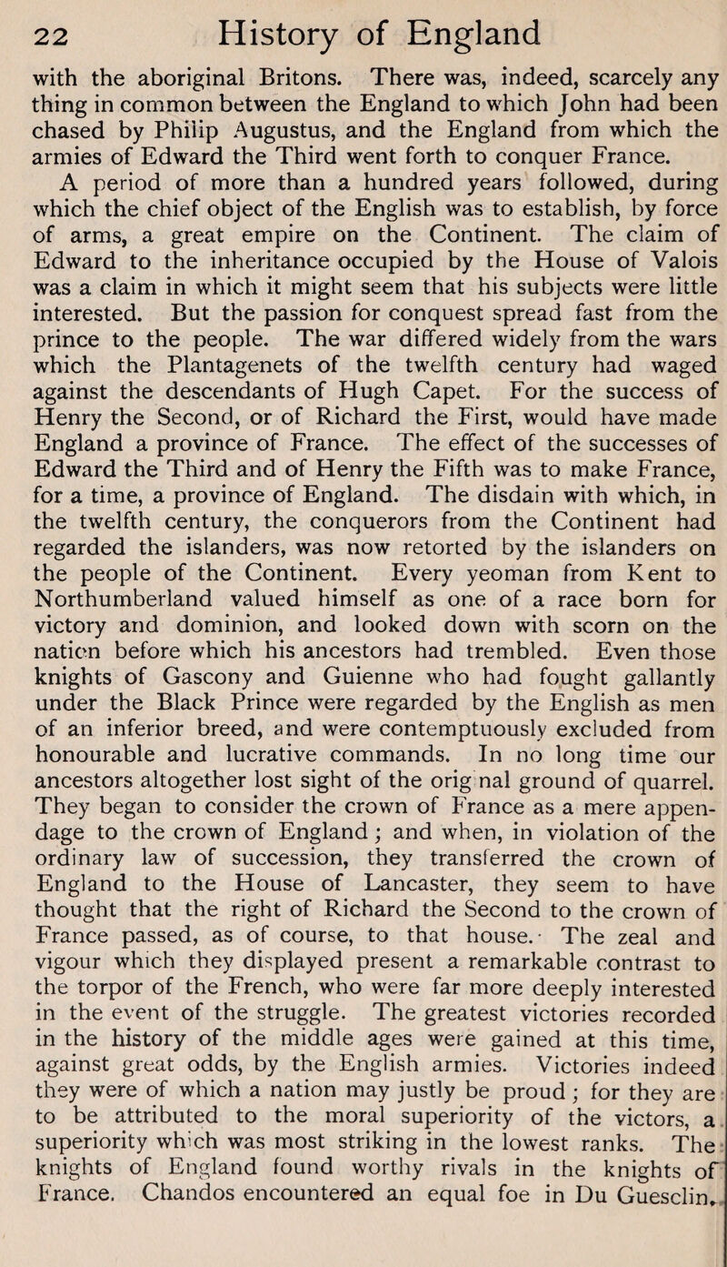with the aboriginal Britons. There was, indeed, scarcely any thing in common between the England to which John had been chased by Philip Augustus, and the England from which the armies of Edward the Third went forth to conquer France. A period of more than a hundred years followed, during which the chief object of the English was to establish, by force of arms, a great empire on the Continent. The claim of Edward to the inheritance occupied by the House of Valois was a claim in which it might seem that his subjects were little interested. But the passion for conquest spread fast from the prince to the people. The war differed widely from the wars which the Plantagenets of the twelfth century had waged against the descendants of Hugh Capet. For the success of Henry the Second, or of Richard the First, would have made England a province of France. The effect of the successes of Edward the Third and of Henry the Fifth was to make France, for a time, a province of England. The disdain with which, in the twelfth century, the conquerors from the Continent had regarded the islanders, was now retorted by the islanders on the people of the Continent. Every yeoman from Kent to Northumberland valued himself as one of a race born for victory and dominion, and looked down with scorn on the nation before which his ancestors had trembled. Even those knights of Gascony and Guienne who had fought gallantly under the Black Prince were regarded by the English as men of an inferior breed, and were contemptuously excluded from honourable and lucrative commands. In no long time our ancestors altogether lost sight of the orig nal ground of quarrel. They began to consider the crown of France as a mere appen¬ dage to the crown of England; and when, in violation of the ordinary law of succession, they transferred the crown of England to the House of Lancaster, they seem to have thought that the right of Richard the Second to the crown of France passed, as of course, to that house.- The zeal and vigour which they displayed present a remarkable contrast to the torpor of the French, who were far more deeply interested in the event of the struggle. The greatest victories recorded in the history of the middle ages were gained at this time, against great odds, by the English armies. Victories indeed they were of which a nation may justly be proud; for they are to be attributed to the moral superiority of the victors, a superiority which was most striking in the lowest ranks. The knights of England found worthy rivals in the knights of' Franee. Chandos encountered an equal foe in Du Guesclin,