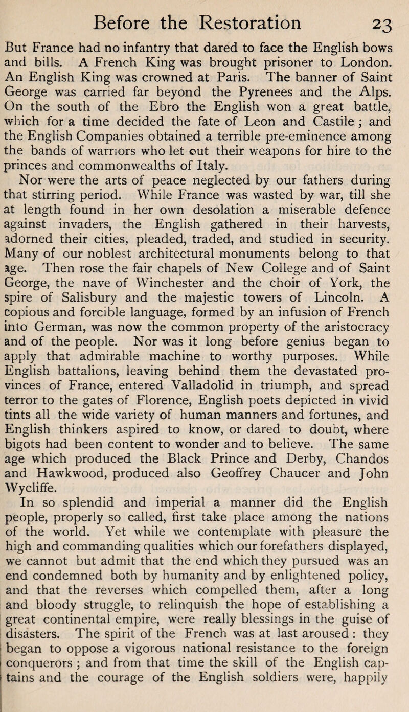 But France had no infantry that dared to face the English bows and bills. A French King was brought prisoner to London. An English King was crowned at Paris. The banner of Saint George was carried far beyond the Pyrenees and the Alps. On the south of the Ebro the English won a great battle, which for a time decided the fate of Leon and Castile ; and the English Companies obtained a terrible pre-eminence among the bands of warriors who let out their weapons for hire to the princes and commonwealths of Italy. Nor were the arts of peace neglected by our fathers during that stirring period. While France was wasted by war, till she at length found in her own desolation a miserable defence against invaders, the English gathered in their harvests, adorned their cities, pleaded, traded, and studied in security. Many of our noblest architectural monuments belong to that age. Then rose the fair chapels of New College and of Saint George, the nave of Winchester and the choir of York, the spire of Salisbury and the majestic towers of Lincoln. A copious and forcible language, formed by an infusion of French into German, was now the common property of the aristocracy and of the people. Nor was it long before genius began to apply that admirable machine to worthy purposes. While English battalions, leaving behind them the devastated pro¬ vinces of France, entered Valladolid in triumph, and spread terror to the gates of Florence, English poets depicted in vivid tints all the wide variety of human manners and fortunes, and English thinkers aspired to know, or dared to doubt, where bigots had been content to wonder and to believe. The same age which produced the Black Prince and Derby, Chandos and Hawk wood, produced also Geoffrey Chaucer and John Wycliffe. In so splendid and imperial a manner did the English people, properly so called, first take place among the nations of the world. Yet while we contemplate with pleasure the high and commanding qualities which our forefathers displayed, we cannot but admit that the end which they pursued was an end condemned both by humanity and by enlightened policy, and that the reverses which compelled them, after a long and bloody struggle, to relinquish the hope of establishing a great continental empire, were really blessings in the guise of disasters. The spirit of the French was at last aroused : they ; began to oppose a vigorous national resistance to the foreign I conquerors ; and from that time the skill of the English cap- f tains and the courage of the English soldiers were, happily