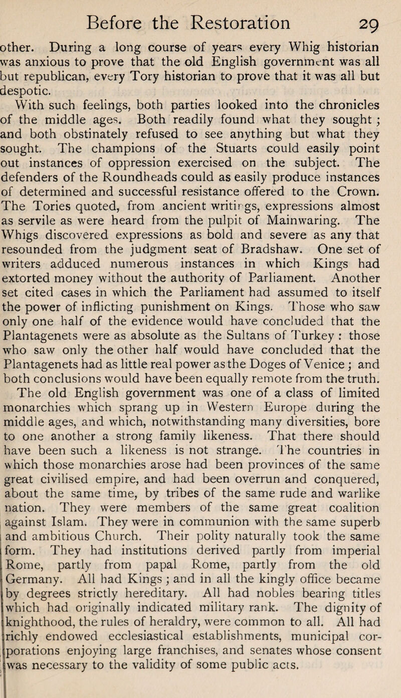 other. During a long course of years every Whig historian was anxious to prove that the old English government was all but republican, every Tory historian to prove that it was all but despotic. With such feelings, both parties looked into the chronicles of the middle ages. Both readily found what they sought ; and both obstinately refused to see anything but what they sought. The champions of the Stuarts could easily point out instances of oppression exercised on the subject. The defenders of the Roundheads could as easily produce instances of determined and successful resistance offered to the Crown. The Tories quoted, from ancient writirgs, expressions almost as servile as were heard from the pulpit of Mainwaring. The Whigs discovered expressions as bold and severe as any that resounded from the judgment seat of Bradshaw. One set of writers adduced numerous instances in which Kings had extorted money without the authority of Parliament. Another set cited cases in which the Parliament had assumed to itself the power of inflicting punishment on Kings. Those who saw only one half of the evidence would have concluded that the Plantagenets were as absolute as the Sultans of Turkey : those who saw only the other half would have concluded that the Plantagenets had as little real power as the Doges of Venice; and both conclusions would have been equally remote from the truth. The old English government was one of a class of limited monarchies which sprang up in Western Europe during the middle ages, and which, notwithstanding many diversities, bore to one another a strong family likeness. That there should have been such a likeness is not strange. The countries in which those monarchies arose had been provinces of the same great civilised empire, and had been overrun and conquered, about the same time, by tribes of the same rude and warlike nation. They were members of the same great coalition against Islam. They were in communion with the same superb i and ambitious Church. Their polity naturally took the same form. They had institutions derived partly from imperial Rome, partly from papal Rome, partly from the old Germany. All had Kings; and in all the kingly office became by degrees strictly hereditary. All had nobles bearing titles which had originally indicated military rank. The dignity of knighthood, the rules of heraldry, were common to all. All had richly endowed ecclesiastical establishments, municipal cor¬ porations enjoying large franchises, and senates whose consent ^ was necessary to the validity of some public acts.