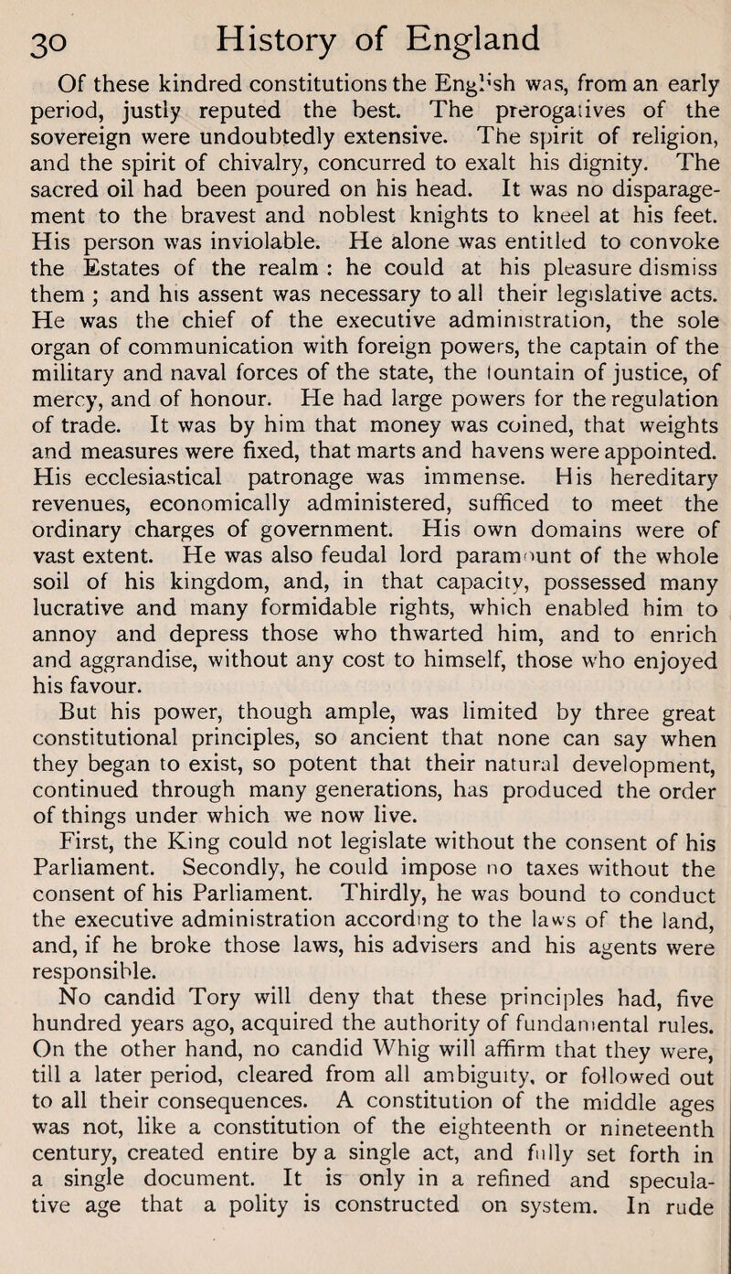 Of these kindred constitutions the English was, from an early period, justly reputed the best. The prerogatives of the sovereign were undoubtedly extensive. The spirit of religion, and the spirit of chivalry, concurred to exalt his dignity. The sacred oil had been poured on his head. It was no disparage¬ ment to the bravest and noblest knights to kneel at his feet. His person was inviolable. He alone was entitled to convoke the Estates of the realm : he could at his pleasure dismiss them ; and his assent was necessary to all their legislative acts. He was the chief of the executive administration, the sole organ of communication with foreign powers, the captain of the military and naval forces of the state, the lountain of justice, of mercy, and of honour. He had large powers for the regulation of trade. It was by him that money was coined, that weights and measures were fixed, that marts and havens were appointed. His ecclesiastical patronage was immense. His hereditary revenues, economically administered, sufficed to meet the ordinary charges of government. His own domains were of vast extent. He was also feudal lord paramount of the whole soil of his kingdom, and, in that capacity, possessed many lucrative and many formidable rights, which enabled him to annoy and depress those who thwarted him, and to enrich and aggrandise, without any cost to himself, those who enjoyed his favour. But his power, though ample, was limited by three great constitutional principles, so ancient that none can say when they began to exist, so potent that their natural development, continued through many generations, has produced the order of things under which we now live. First, the King could not legislate without the consent of his Parliament. Secondly, he could impose no taxes without the consent of his Parliament. Thirdly, he was bound to conduct the executive administration according to the laws of the land, and, if he broke those laws, his advisers and his agents were responsible. No candid Tory will deny that these principles had, five hundred years ago, acquired the authority of fundamental rules. On the other hand, no candid Whig will affirm that they were, till a later period, cleared from all ambiguity, or followed out to all their consequences. A constitution of the middle ages was not, like a constitution of the eighteenth or nineteenth century, created entire by a single act, and fully set forth in a single document. It is only in a refined and specula¬ tive age that a polity is constructed on system. In rude