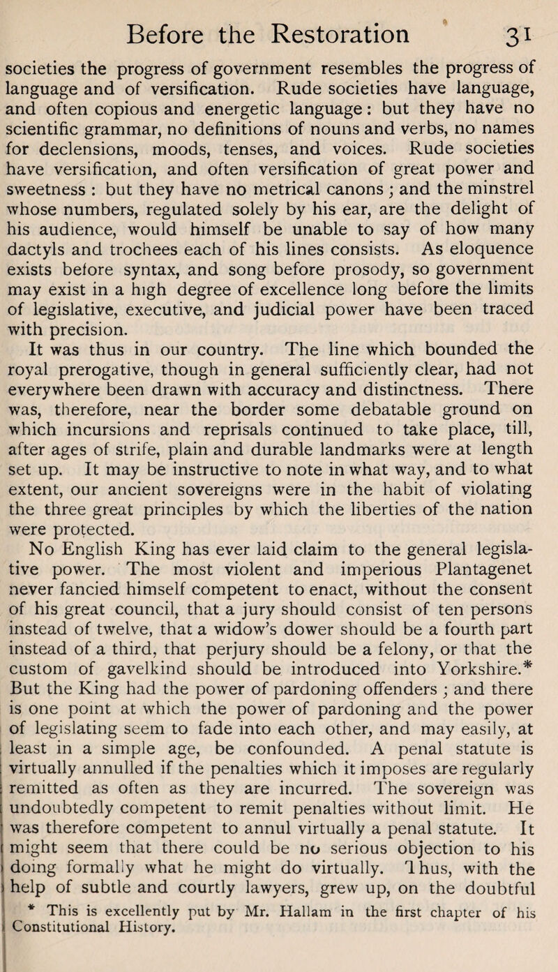 societies the progress of government resembles the progress of language and of versification. Rude societies have language, and often copious and energetic language: but they have no scientific grammar, no definitions of nouns and verbs, no names for declensions, moods, tenses, and voices. Rude societies have versification, and often versification of great power and sweetness : but they have no metrical canons ; and the minstrel whose numbers, regulated solely by his ear, are the delight of his audience, would himself be unable to say of how many dactyls and trochees each of his lines consists. As eloquence exists before syntax, and song before prosody, so government may exist in a high degree of excellence long before the limits of legislative, executive, and judicial power have been traced with precision. It was thus in our country. The line which bounded the royal prerogative, though in general sufficiently clear, had not everywhere been drawn with accuracy and distinctness. There was, therefore, near the border some debatable ground on which incursions and reprisals continued to take place, till, after ages of strife, plain and durable landmarks were at length set up. It may be instructive to note in what way, and to what extent, our ancient sovereigns were in the habit of violating the three great principles by which the liberties of the nation were protected. No English King has ever laid claim to the general legisla¬ tive power. The most violent and imperious Plantagenet never fancied himself competent to enact, without the consent of his great council, that a jury should consist of ten persons instead of twelve, that a widow’s dower should be a fourth part instead of a third, that perjury should be a felony, or that the custom of gavelkind should be introduced into Yorkshire.* But the King had the power of pardoning offenders ; and there is one point at which the power of pardoning and the power of legislating seem to fade into each other, and may easily, at 1 least in a simple age, be confounded. A penal statute is virtually annulled if the penalties which it imposes are regularly remitted as often as they are incurred. The sovereign was undoubtedly competent to remit penalties without limit. He was therefore competent to annul virtually a penal statute. It might seem that there could be no serious objection to his doing formally what he might do virtually. Ihus, with the help of subtle and courtly lawyers, grew up, on the doubtful 1 * This is excellently put by Mr. Hallam in the first chapter of his 1 Constitutional History. 1