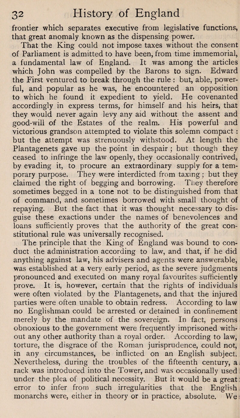 frontier which separates executive from legislative functions, that great anomaly known as the dispensing power. That the King could not impose taxes without the consent of Parliament is admitted to have been, from time immemorial, a fundamental law of England. It was among the articles which John was compelled by the Barons to sign. Edward the First ventured to break through the rule : but, able, power¬ ful, and popular as he was, he encountered an opposition to which he found it expedient to yield. He covenanted accordingly in express terms, for himself and his heirs, that they would never again levy any aid without the assent and good-will of the Estates of the realm. His powerful and victorious grandson attempted to violate this solemn compact : but the attempt was strenuously withstood. At length the Plantagenets gave up the point in despair ; but though they ceased to infringe the law openly, they occasionally contrived, by evading it, to procure an extraordinary supply for a tem¬ porary purpose. They were interdicted from taxing; but they claimed the right of begging and borrowing. They therefore sometimes begged in a tone not to be distinguished from that of command, and sometimes borrowed with small thought of repaying. But the fact that it was thought necessary to dis¬ guise these exactions under the names of benevolences and loans sufficiently proves that the authority of the great con¬ stitutional rule was universally recognised. The principle that the King of England was bound to con¬ duct the administration according to law, and that, if he did anything against law, his advisers and agents were answerable, was established at a very early period, as the severe judgments pronounced and executed on many royal favourites sufficiently prove. It is, however, certain that the rights of individuals were often violated by the Plantagenets, and that the injured parties were often unable to obtain redress. According to law no Englishman could be arrested or detained in confinement merely by the mandate of the sovereign. In fact, persons obnoxious to the government were frequently imprisoned with¬ out any other authority than a royal order. According to law, torture, the disgrace of the Roman jurisprudence, could not, in any circumstances, be inflicted on an English subject. Nevertheless, during the troubles of the fifteenth century, a rack was introduced into the Tower, and was occasionally used under the plea of political necessity. But it would be a great error to infer from such irregularities that the English monarchs were, either in theory or in practice, absolute. We