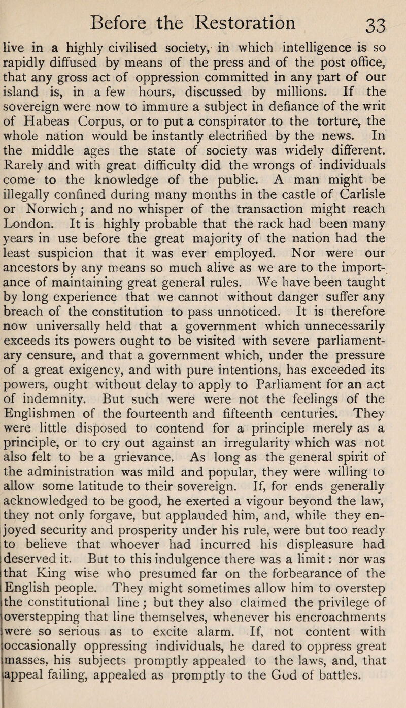 live in a highly civilised society, in which intelligence is so rapidly diffused by means of the press and of the post office, that any gross act of oppression committed in any part of our island is, in a few hours, discussed by millions. If the sovereign were now to immure a subject in defiance of the writ of Habeas Corpus, or to put a conspirator to the torture, the whole nation would be instantly electrified by the news. In the middle ages the state of society was widely different. Rarely and with great difficulty did the wrongs of individuals come to the knowledge of the public. A man might be illegally confined during many months in the castle of Carlisle or Norwich; and no whisper of the transaction might reach London. It is highly probable that the rack had been many years in use before the great majority of the nation had the least suspicion that it was ever employed. Nor were our ancestors by any means so much alive as we are to the import¬ ance of maintaining great general rules. We have been taught by long experience that we cannot without danger suffer any breach of the constitution to pass unnoticed. It is therefore now universally held that a government which unnecessarily exceeds its powers ought to be visited with severe parliament¬ ary censure, and that a government which, under the pressure of a great exigency, and with pure intentions, has exceeded its powers, ought without delay to apply to Parliament for an act of indemnity. But such were were not the feelings of the Englishmen of the fourteenth and fifteenth centuries. They were little disposed to contend for a principle merely as a principle, or to cry out against an irregularity which was not also felt to be a grievance. As long as the general spirit of the administration was mild and popular, they were willing to allow some latitude to their sovereign. If, for ends generally acknowledged to be good, he exerted a vigour beyond the law, they not only forgave, but applauded him, and, while they en¬ joyed security and prosperity under his rule, were but too ready i to believe that whoever had incurred his displeasure had [deserved it. Bat to this indulgence there was a limit: nor was that King wise who presumed far on the forbearance of the English people. They might sometimes allow him to overstep the constitutional line; but they also claimed the privilege of overstepping that line themselves, whenever his encroachments were so serious as to excite alarm. If, not content with joccasionally oppressing individuals, he dared to oppress great (masses, his subjects promptly appealed to the laws, and, that (appeal failing, appealed as promptly to the God of battles.