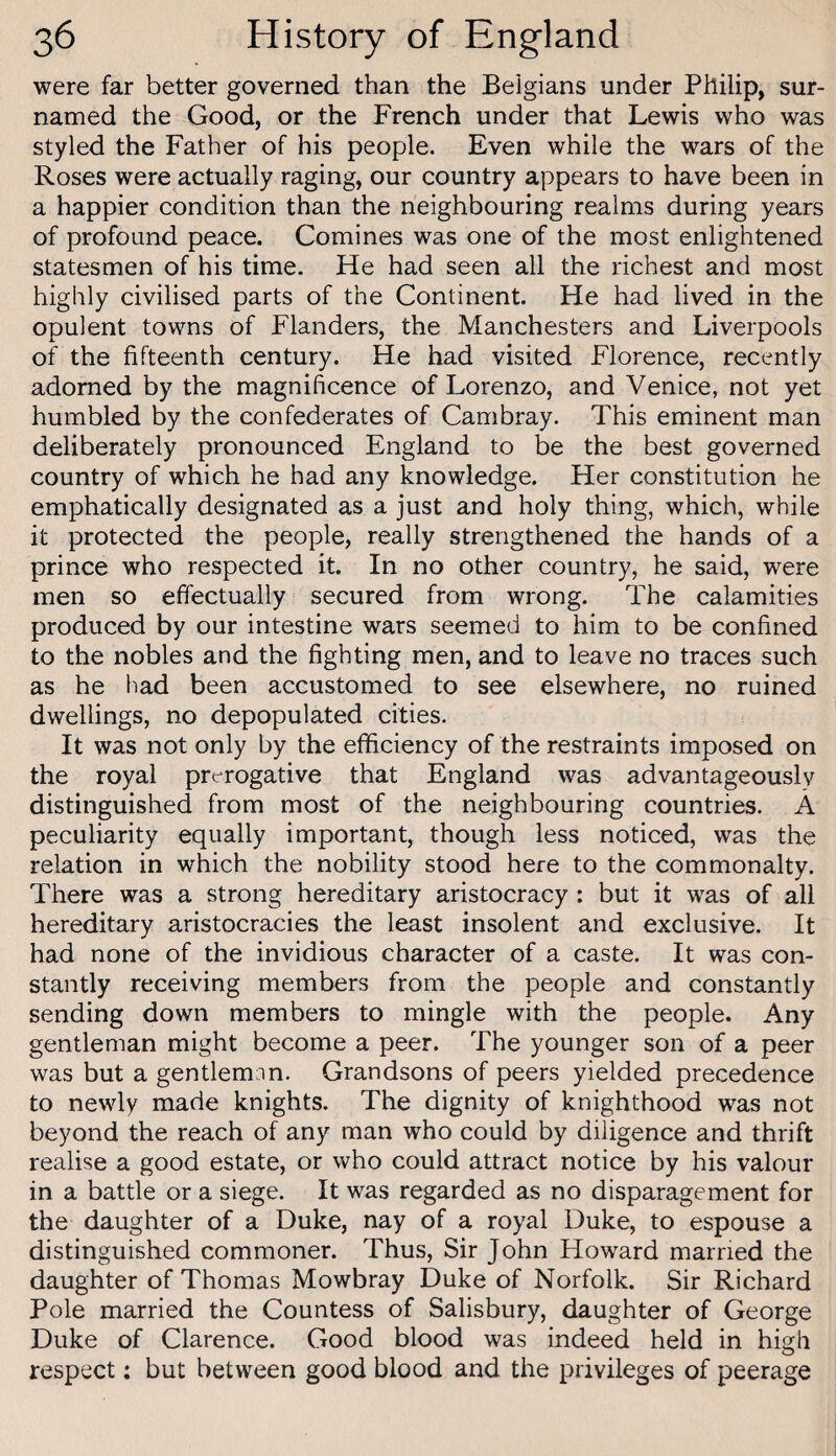 were far better governed than the Belgians under Philip, sur- named the Good, or the French under that Lewis who was styled the Father of his people. Even while the wars of the Roses were actually raging, our country appears to have been in a happier condition than the neighbouring realms during years of profound peace. Comines was one of the most enlightened statesmen of his time. He had seen all the richest and most highly civilised parts of the Continent. He had lived in the opulent towns of Flanders, the Manchesters and Liverpools of the fifteenth century. He had visited Florence, recently adorned by the magnificence of Lorenzo, and Venice, not yet humbled by the confederates of Cambray. This eminent man deliberately pronounced England to be the best governed country of which he had any knowledge. Her constitution he emphatically designated as a just and holy thing, which, while it protected the people, really strengthened the hands of a prince who respected it. In no other country, he said, were men so effectually secured from wrong. The calamities produced by our intestine wars seemed to him to be confined to the nobles and the fighting men, and to leave no traces such as he had been accustomed to see elsewhere, no ruined dwellings, no depopulated cities. It was not only by the efficiency of the restraints imposed on the royal prerogative that England was advantageously distinguished from most of the neighbouring countries. A peculiarity equally important, though less noticed, was the relation in which the nobility stood here to the commonalty. There was a strong hereditary aristocracy : but it was of all hereditary aristocracies the least insolent and exclusive. It had none of the invidious character of a caste. It was con¬ stantly receiving members from the people and constantly sending down members to mingle with the people. Any gentleman might become a peer. The younger son of a peer was but a gentlemnn. Grandsons of peers yielded precedence to newly made knights. The dignity of knighthood was not beyond the reach of any man who could by diligence and thrift realise a good estate, or who could attract notice by his valour in a battle or a siege. It was regarded as no disparagement for the daughter of a Duke, nay of a royal Duke, to espouse a distinguished commoner. Thus, Sir John Howard married the daughter of Thomas Mowbray Duke of Norfolk. Sir Richard Pole married the Countess of Salisbury, daughter of George Duke of Clarence. Good blood was indeed held in high respect: but between good blood and the privileges of peerage