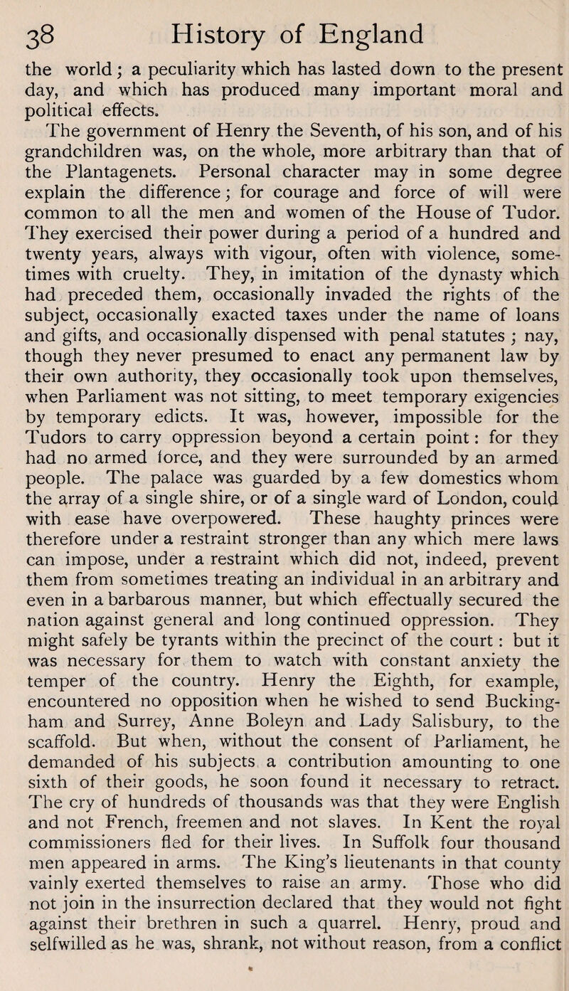 the world; a peculiarity which has lasted down to the present day, and which has produced many important moral and political effects. The government of Henry the Seventh, of his son, and of his grandchildren was, on the whole, more arbitrary than that of the Plantagenets. Personal character may in some degree explain the difference; for courage and force of will were common to all the men and women of the House of Tudor. They exercised their power during a period of a hundred and twenty years, always with vigour, often with violence, some¬ times with cruelty. They, in imitation of the dynasty which had preceded them, occasionally invaded the rights of the subject, occasionally exacted taxes under the name of loans and gifts, and occasionally dispensed with penal statutes ; nay, though they never presumed to enact any permanent law by their own authority, they occasionally took upon themselves, when Parliament was not sitting, to meet temporary exigencies by temporary edicts. It was, however, impossible for the Tudors to carry oppression beyond a certain point: for they had no armed force, and they were surrounded by an armed people. The palace was guarded by a few domestics whom the array of a single shire, or of a single ward of London, could with ease have overpowered. These haughty princes were therefore under a restraint stronger than any which mere laws can impose, under a restraint which did not, indeed, prevent them from sometimes treating an individual in an arbitrary and even in a barbarous manner, but which effectually secured the nation against general and long continued oppression. They might safely be tyrants within the precinct of the court: but it was necessary for them to watch with constant anxiety the temper of the country. Henry the Eighth, for example, encountered no opposition when he wished to send Bucking¬ ham and Surrey, Anne Boleyn and Lady Salisbury, to the scaffold. But when, without the consent of Parliament, he demanded of his subjects a contribution amounting to one sixth of their goods, he soon found it necessary to retract. The cry of hundreds of thousands was that they were English and not French, freemen and not slaves. In Kent the royal commissioners fled for their lives. In Suffolk four thousand men appeared in arms. The King’s lieutenants in that county vainly exerted themselves to raise an army. Those who did not join in the insurrection declared that they would not fight against their brethren in such a quarrel. Henry, proud and selfwilled as he was, shrank, not without reason, from a conflict