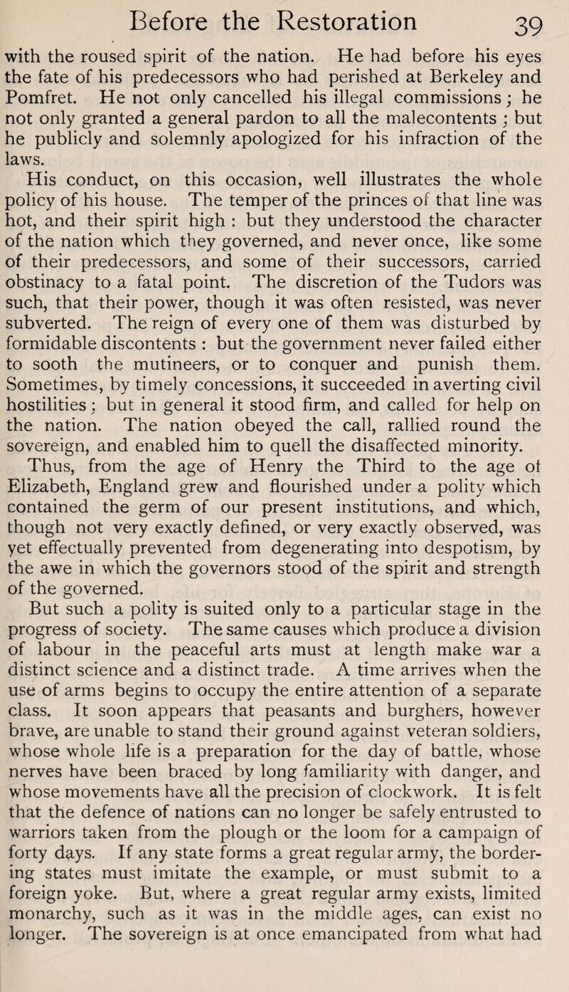 with the roused spirit of the nation. He had before his eyes the fate of his predecessors who had perished at Berkeley and Pomfret. He not only cancelled his illegal commissions; he not only granted a general pardon to all the malecontents ; but he publicly and solemnly apologized for his infraction of the laws. His conduct, on this occasion, well illustrates the whole policy of his house. The temper of the princes of that line was hot, and their spirit high : but they understood the character of the nation which they governed, and never once, like some of their predecessors, and some of their successors, carried obstinacy to a fatal point. The discretion of the Tudors was such, that their power, though it was often resisted, was never subverted. The reign of every one of them was disturbed by formidable discontents : but the government never failed either to sooth the mutineers, or to conquer and punish them. Sometimes, by timely concessions, it succeeded in averting civil hostilities: but in general it stood firm, and called for help on the nation. The nation obeyed the call, rallied round the sovereign, and enabled him to quell the disaffected minority. Thus, from the age of Henry the Third to the age ot Elizabeth, England grew and flourished under a polity which contained the germ of our present institutions, and which, though not very exactly defined, or very exactly observed, was yet effectually prevented from degenerating into despotism, by the awe in which the governors stood of the spirit and strength of the governed. But such a polity is suited only to a particular stage in the progress of society. The same causes which produce a division of labour in the peaceful arts must at length make war a distinct science and a distinct trade. A time arrives when the use of arms begins to occupy the entire attention of a separate class. It soon appears that peasants and burghers, however brave, are unable to stand their ground against veteran soldiers, whose whole life is a preparation for the day of battle, whose nerves have been braced by long familiarity with danger, and whose movements have all the precision of clockwork. It is felt that the defence of nations can no longer be safely entrusted to warriors taken from the plough or the loom for a campaign of forty days. If any state forms a great regular army, the border¬ ing states must imitate the example, or must submit to a foreign yoke. But, where a great regular army exists, limited monarchy, such as it was in the middle ages, can exist no longer. The sovereign is at once emancipated from what had