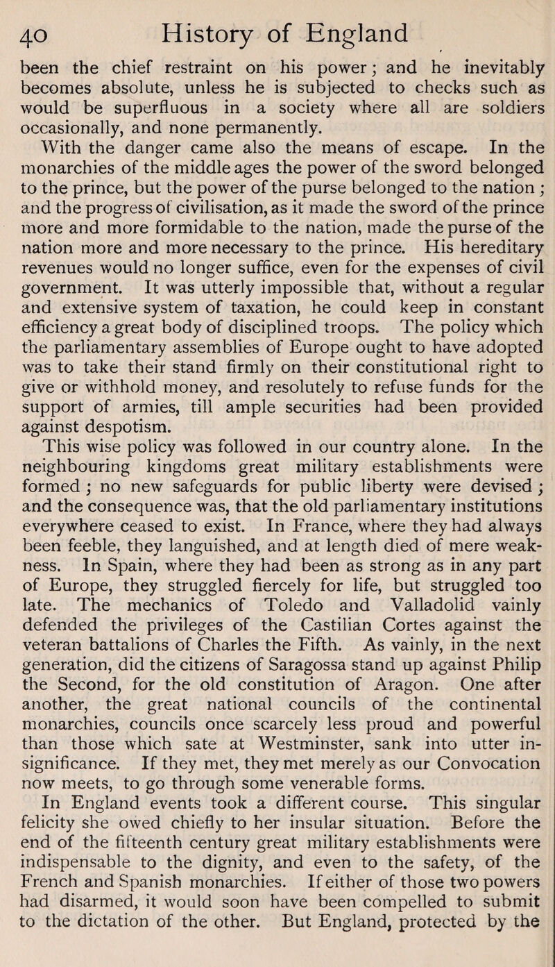 been the chief restraint on his power; and he inevitably becomes absolute, unless he is subjected to checks such as would be superfluous in a society where all are soldiers occasionally, and none permanently. With the danger came also the means of escape. In the monarchies of the middle ages the power of the sword belonged to the prince, but the power of the purse belonged to the nation ; and the progress of civilisation, as it made the sword of the prince more and more formidable to the nation, made the purse of the nation more and more necessary to the prince. His hereditary revenues would no longer sufflce, even for the expenses of civil government. It was utterly impossible that, without a regular and extensive system of taxation, he could keep in constant efficiency a great body of disciplined troops. The policy which the parliamentary assemblies of Europe ought to have adopted was to take their stand firmly on their constitutional right to give or withhold money, and resolutely to refuse funds for the support of armies, till ample securities had been provided against despotism. This wise policy was followed in our country alone. In the neighbouring kingdoms great military establishments were formed ; no new safeguards for public liberty were devised ; and the consequence was, that the old parliamentary institutions everywhere ceased to exist. In France, where they had always been feeble, they languished, and at length died of mere weak¬ ness. In Spain, where they had been as strong as in any part of Europe, they struggled fiercely for life, but struggled too late. The mechanics of Toledo and Valladolid vainly defended the privileges of the Castilian Cortes against the veteran battalions of Charles the Fifth. As vainly, in the next generation, did the citizens of Saragossa stand up against Philip the Second, for the old constitution of Aragon. One after another, the great national councils of the continental monarchies, councils once scarcely less proud and powerful than those which sate at Westminster, sank into utter in¬ significance. If they met, they met merely as our Convocation now meets, to go through some venerable forms. In England events took a different course. This singular felicity she owed chiefly to her insular situation. Before the end of the fifteenth century great military establishments were indispensable to the dignity, and even to the safety, of the French and Spanish monarchies. If either of those two powers had disarmed, it would soon have been compelled to submit to the dictation of the other. But England, protected by the