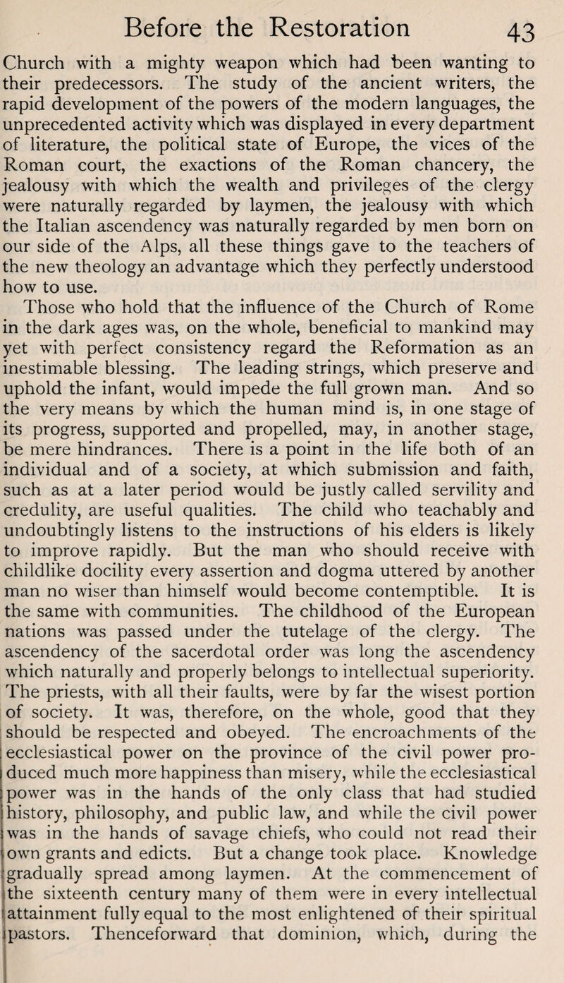 Church with a mighty weapon which had been wanting to their predecessors. The study of the ancient writers, the rapid development of the powers of the modern languages, the unprecedented activity which was displayed in every department of literature, the political state of Europe, the vices of the Roman court, the exactions of the Roman chancery, the jealousy with which the wealth and privileges of the clergy were naturally regarded by laymen, the jealousy with which the Italian ascendency was naturally regarded by men born on our side of the Alps, all these things gave to the teachers of the new theology an advantage which they perfectly understood how to use. Those who hold that the influence of the Church of Rome in the dark ages was, on the whole, beneficial to mankind may yet with perfect consistency regard the Reformation as an inestimable blessing. The leading strings, which preserve and uphold the infant, would impede the full grown man. And so the very means by which the human mind is, in one stage of its progress, supported and propelled, may, in another stage, be mere hindrances. There is a point in the life both of an individual and of a society, at which submission and faith, such as at a later period would be justly called servility and credulity, are useful qualities. The child who teachably and undoubtingly listens to the instructions of his elders is likely to improve rapidly. But the man who should receive with childlike docility every assertion and dogma uttered by another man no wiser than himself would become contemptible. It is the same with communities. The childhood of the European nations was passed under the tutelage of the clergy. The ascendency of the sacerdotal order was long the ascendency which naturally and properly belongs to intellectual superiority. The priests, with all their faults, were by far the wisest portion of society. It was, therefore, on the whole, good that they : should be respected and obeyed. The encroachments of the ecclesiastical power on the province of the civil power pro¬ duced much more happiness than misery, while the ecclesiastical power was in the hands of the only class that had studied history, philosophy, and public law, and while the civil power was in the hands of savage chiefs, who could not read their own grants and edicts. But a change took place. Knowledge gradually spread among laymen. At the commencement of the sixteenth century many of them were in every intellectual (attainment fully equal to the most enlightened of their spiritual jpastors. Thenceforward that dominion, which, during the