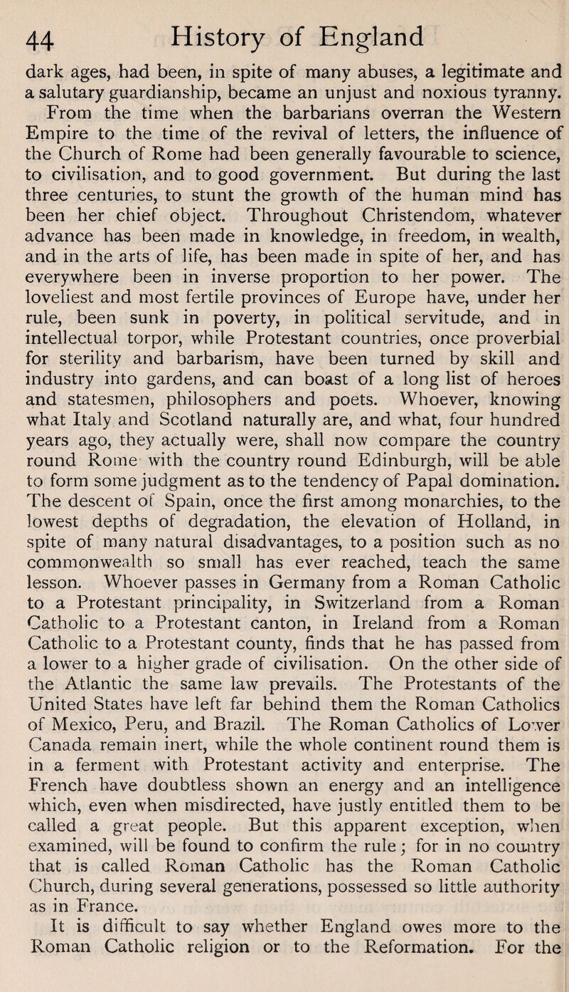 dark ages, had been, in spite of many abuses, a legitimate and a salutary guardianship, became an unjust and noxious tyranny. From the time when the barbarians overran the Western Empire to the time of the revival of letters, the influence of the Church of Rome had been generally favourable to science, to civilisation, and to good government. But during the last three centuries, to stunt the growth of the human mind has been her chief object. Throughout Christendom, whatever advance has been made in knowledge, in freedom, in wealth, and in the arts of life, has been made in spite of her, and has everywhere been in inverse proportion to her power. The loveliest and most fertile provinces of Europe have, under her rule, been sunk in poverty, in political servitude, and in intellectual torpor, while Protestant countries, once proverbial for sterility and barbarism, have been turned by skill and industry into gardens, and can boast of a long list of heroes and statesmen, philosophers and poets. Whoever, knowing what Italy and Scotland naturally are, and what, four hundred years ago, they actually were, shall now compare the country round Rome with the country round Edinburgh, will be able to form some judgment as to the tendency of Papal domination. The descent of Spain, once the first among monarchies, to the lowest depths of degradation, the elevation of Holland, in spite of many natural disadvantages, to a position such as no commonwealth so small has ever reached, teach the same lesson. Whoever passes in Germany from a Roman Catholic to a Protestant principality, in Switzerland from a Roman Catholic to a Protestant canton, in Ireland from a Roman Catholic to a Protestant county, finds that he has passed from a lower to a higher grade of civilisation. On the other side of the Atlantic the same law prevails. The Protestants of the United States have left far behind them the Roman Catholics of Mexico, Peru, and Brazil. The Roman Catholics of Lower Canada remain inert, while the whole continent round them is in a ferment with Protestant activity and enterprise. The French have doubtless shown an energy and an intelligence which, even when misdirected, have justly entitled them to be called a great people. But this apparent exception, wlren examined, will be found to confirm the rule; for in no cou-ntry that is called Roman Catholic has the Roman Catholic Church, during several generations, possessed so little authority as in France. It is difficult to say whether England owes more to the Roman Catholic religion or to the Reformation. For the