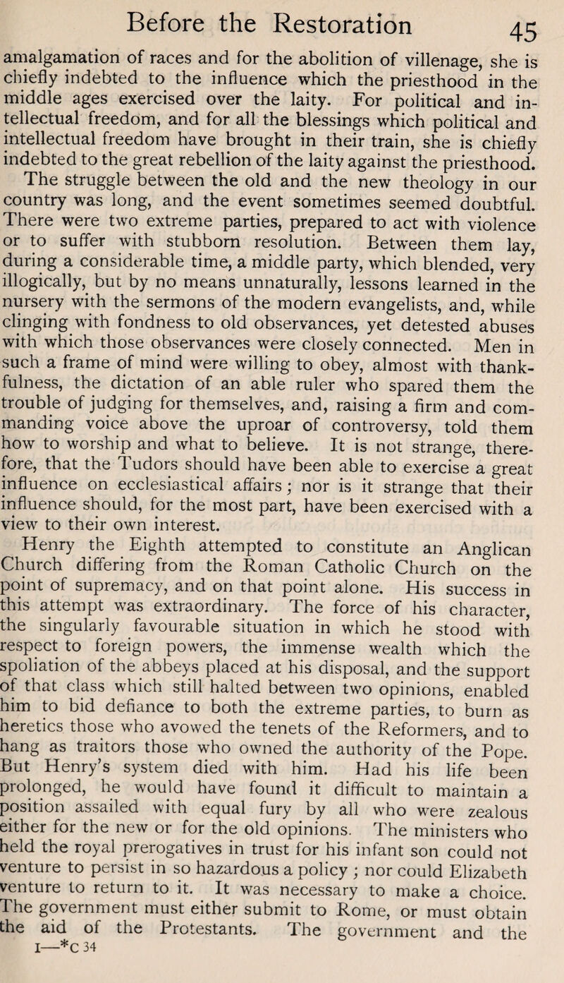 amalgamation of races and for the abolition of villenage, she is chiefly indebted to the influence which the priesthood in the middle ages exercised over the laity. For political and in¬ tellectual freedom, and for all the blessings which political and intellectual freedom have brought in their train, she is chiefly indebted to the great rebellion of the laity against the priesthood. The struggle between the old and the new theology in our country was long, and the event sometimes seemed doubtful. There were two extreme parties, prepared to act with violence or to suffer with stubborn resolution. Between them lay, during a considerable time, a middle party, which blended, very illogically,^ but by no means unnaturally, lessons learned in the nursery with the sermons of the modern evangelists, and, while clinging with fondness to old observances, yet detested abuses with which those observances were closely connected. Men in such a frame of mind were willing to obey, almost with thank¬ fulness, the dictation of an able ruler who spared them the trouble of judging for themselves, and, raising a firm and com¬ manding voice above the uproar of controversy, told them how to worship and what to believe. It is not strange, there¬ fore, that the Tudors should have been able to exercise a great influence on ecclesiastical affairs; nor is it strange that their influence should, for the most part, have been exercised with a view to their own interest. Henry the Eighth attempted to constitute an Anglican Church differing from the Roman Catholic Church on the point of supremacy, and on that point alone. His success in this attempt was extraordinary. The force of his character the singularly favourable situation in which he stood with respect to foreign powers, the immense wealth which the spoliation of the abbeys placed at his disposal, and the support of that class which still halted between two opinions, enabled him to bid defiance to both the extreme parties, to burn as heretics those who avowed the tenets of the Reformers, and to hang as traitors those who owned the authority of the Pope. But Henry’s system died with him. Had his life been prolonged, he would have found it difficult to maintain a position assailed with equal fury by all who were zealous either for the new or for the old opinions. The ministers who held the royal prerogatives in trust for his infant son could not venture to persist in so hazardous a policy ; nor could Elizabeth venture to return to it. It was necessary to make a choice. The government must either submit to Rome, or must obtain the aid of the Protestants. The government and the I—*c 34