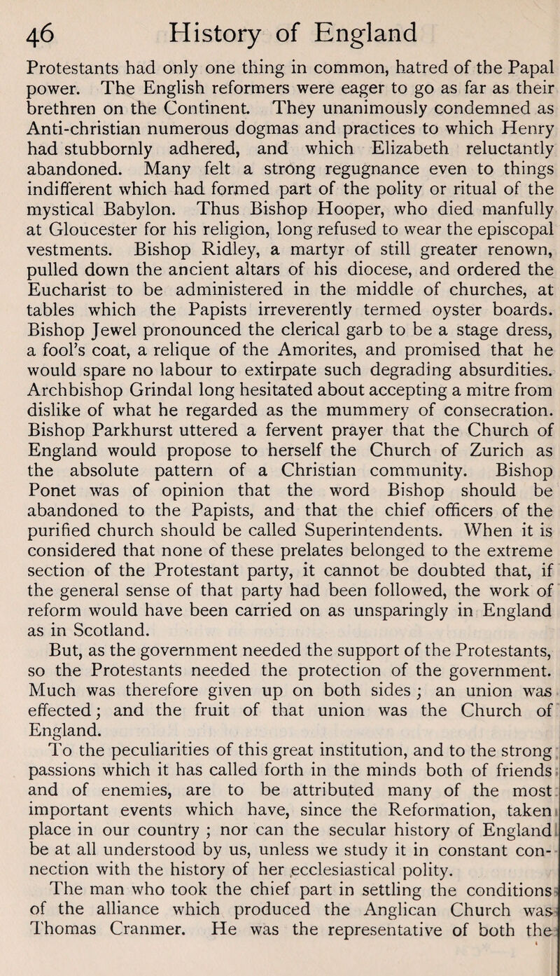 Protestants had only one thing in common, hatred of the Papal power. The English reformers were eager to go as far as their brethren on the Continent. They unanimously condemned as Anti-christian numerous dogmas and practices to which Henry had stubbornly adhered, and which Elizabeth reluctantly abandoned. Many felt a strong regugnance even to things indiflerent which had formed part of the polity or ritual of the mystical Babylon. Thus Bishop Hooper, who died manfully at Gloucester for his religion, long refused to wear the episcopal vestments. Bishop Ridley, a martyr of still greater renown, pulled down the ancient altars of his diocese, and ordered the Eucharist to be administered in the middle of churches, at tables which the Papists irreverently termed oyster boards. Bishop Jewel pronounced the clerical garb to be a stage dress, a fooFs coat, a relique of the Amorites, and promised that he would spare no labour to extirpate such degrading absurdities. Archbishop Grindal long hesitated about accepting a mitre from dislike of what he regarded as the mummery of consecration. Bishop Parkhurst uttered a fervent prayer that the Church of England would propose to herself the Church of Zurich as the absolute pattern of a Christian community. Bishop Ponet was of opinion that the word Bishop should be abandoned to the Papists, and that the chief officers of the purified church should be called Superintendents. When it is considered that none of these prelates belonged to the extreme section of the Protestant party, it cannot be doubted that, if the general sense of that party had been followed, the work of reform would have been carried on as unsparingly in England as in Scotland. But, as the government needed the support of the Protestants, so the Protestants needed the protection of the government. Much was therefore given up on both sides ; an union was effected; and the fruit of that union was the Church of England. To the peculiarities of this great institution, and to the strong passions which it has called forth in the minds both of friends s and of enemies, are to be attributed many of the most important events which have, since the Reformation, taken' place in our country ; nor can the secular history of England be at all understood by us, unless we study it in constant con¬ nection with the history of her .ecclesiastical polity. The man who took the chief part in settling the conditions ^ of the alliance which produced the Anglican Church was^ Thomas Cranmer. He was the representative of both the