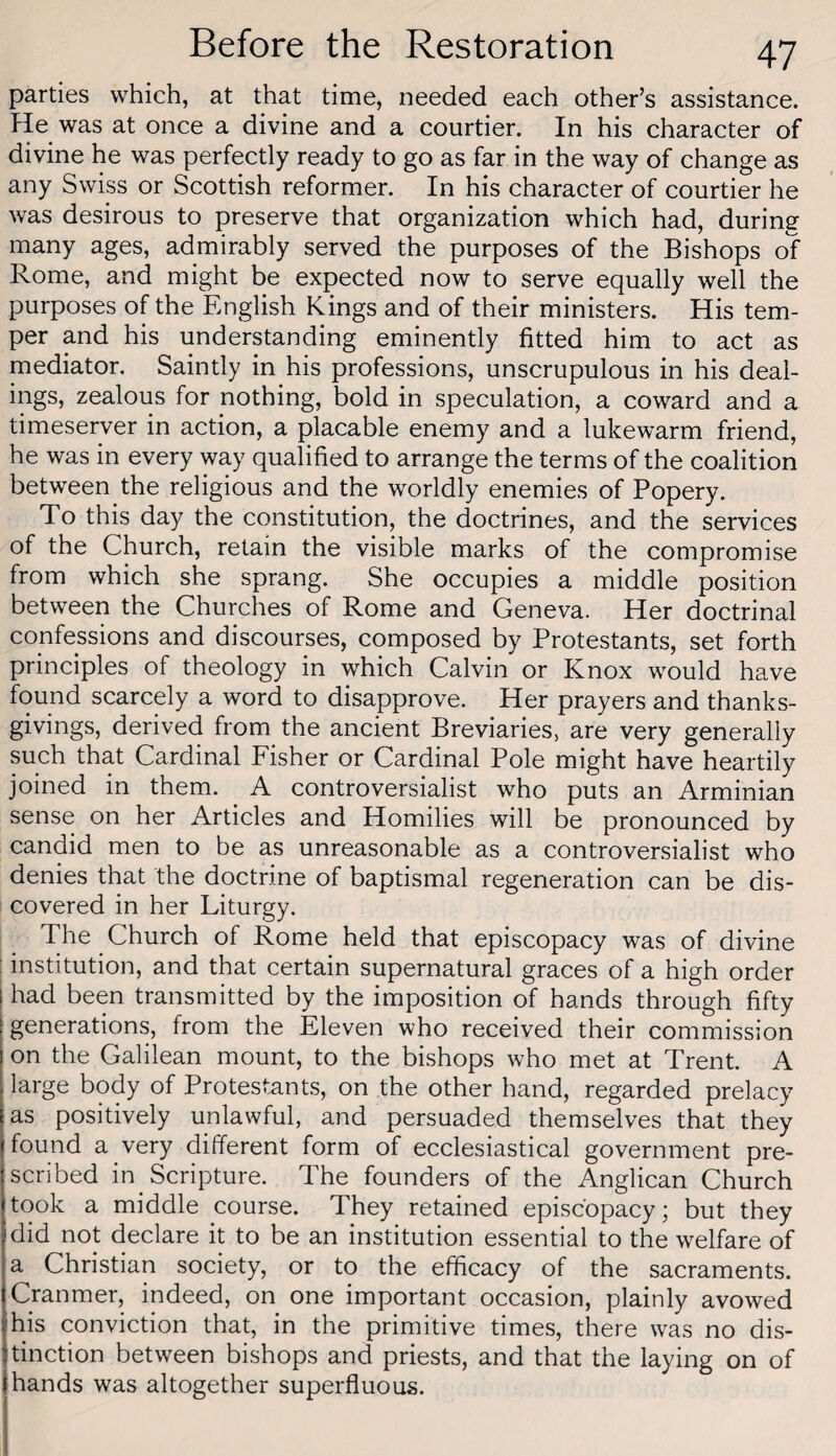 parties which, at that time, needed each other’s assistance, rie was at once a divine and a courtier. In his character of divine he was perfectly ready to go as far in the way of change as any Swiss or Scottish reformer. In his character of courtier he was desirous to preserve that organization which had, during many ages, admirably served the purposes of the Bishops of Rome, and might be expected now to serve equally well the purposes of the English Kings and of their ministers. His tem¬ per and his understanding eminently fitted him to act as mediator. Saintly in his professions, unscrupulous in his deal¬ ings, zealous for nothing, bold in speculation, a coward and a timeserver in action, a placable enemy and a lukewarm friend, he was in every way qualified to arrange the terms of the coalition between the religious and the worldly enemies of Popery. To this day the constitution, the doctrines, and the services of the Church, retain the visible marks of the compromise from which she sprang. She occupies a middle position between the Churches of Rome and Geneva. Her doctrinal confessions and discourses, composed by Protestants, set forth principles of theology in which Calvin or Knox would have found scarcely a word to disapprove. Her prayers and thanks¬ givings, derived from the ancient Breviaries, are very generally such that Cardinal Fisher or Cardinal Pole might have heartily joined in them. A controversialist who puts an Arminian sense on her Articles and Homilies will be pronounced by candid men to be as unreasonable as a controversialist who denies that the doctrine of baptismal regeneration can be dis¬ covered in her Liturgy. The Church of Rome held that episcopacy was of divine I institution, and that certain supernatural graces of a high order had been transmitted by the imposition of hands through fifty generations, from the Eleven who received their commission on the Galilean mount, to the bishops who met at Trent. A large body of Protestants, on the other hand, regarded prelacy as positively unlawful, and persuaded themselves that they found a very different form of ecclesiastical government pre¬ scribed in Scripture. The founders of the Anglican Church took a middle course. They retained episcopacy; but they did not declare it to be an institution essential to the welfare of a Christian society, or to the efficacy of the sacraments. Cranmer, indeed, on one important occasion, plainly avowed his conviction that, in the primitive times, there was no dis¬ tinction between bishops and priests, and that the laying on of hands was altogether superfluous.