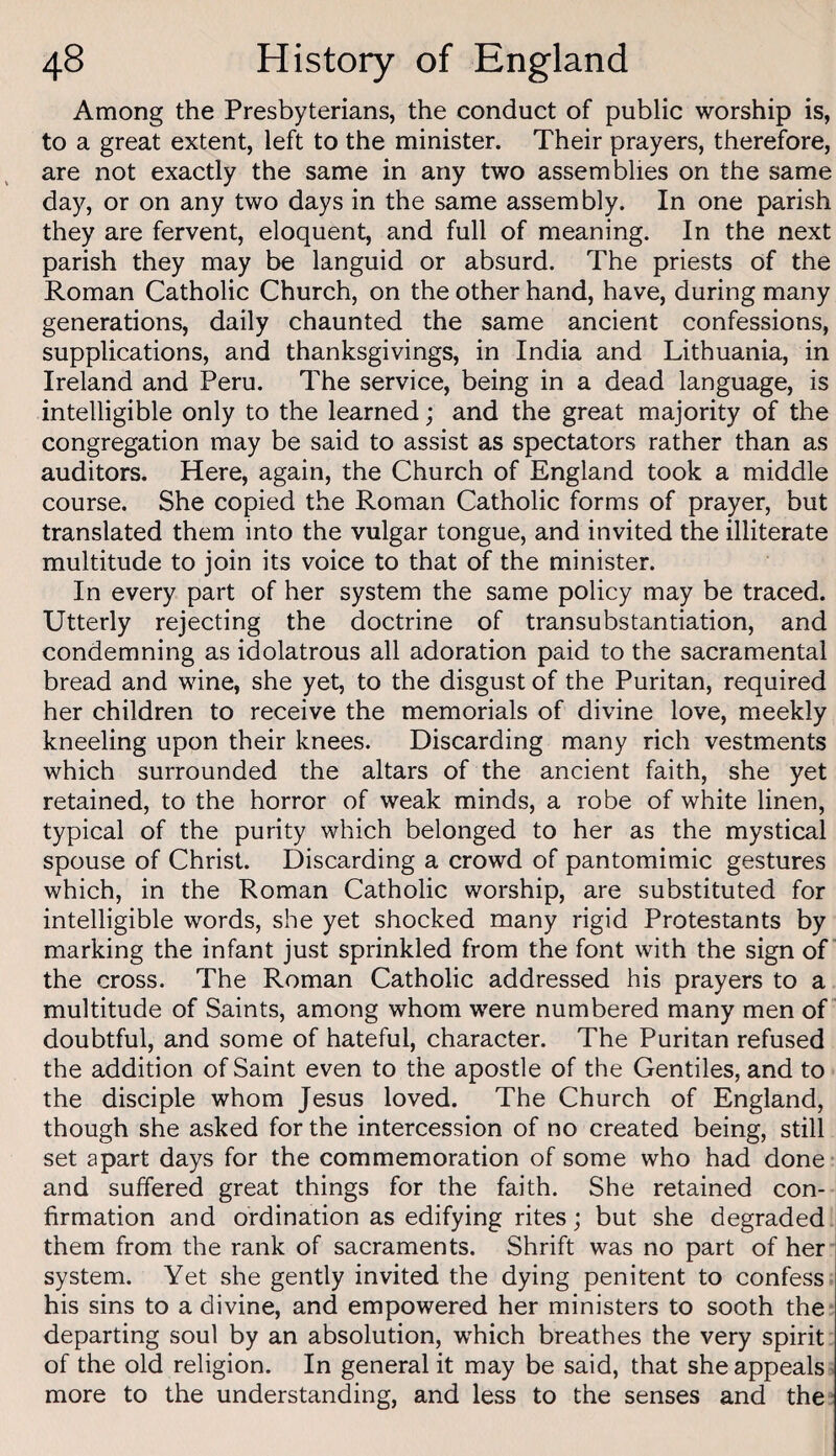 Among the Presbyterians, the conduct of public worship is, to a great extent, left to the minister. Their prayers, therefore, are not exactly the same in any two assemblies on the same day, or on any two days in the same assembly. In one parish they are fervent, eloquent, and full of meaning. In the next parish they may be languid or absurd. The priests of the Roman Catholic Church, on the other hand, have, during many generations, daily chaunted the same ancient confessions, supplications, and thanksgivings, in India and Lithuania, in Ireland and Peru. The service, being in a dead language, is intelligible only to the learned; and the great majority of the congregation may be said to assist as spectators rather than as auditors. Here, again, the Church of England took a middle course. She copied the Roman Catholic forms of prayer, but translated them into the vulgar tongue, and invited the illiterate multitude to join its voice to that of the minister. In every part of her system the same policy may be traced. Utterly rejecting the doctrine of transubstantiation, and condemning as idolatrous all adoration paid to the sacramental bread and wine, she yet, to the disgust of the Puritan, required her children to receive the memorials of divine love, meekly kneeling upon their knees. Discarding many rich vestments which surrounded the altars of the ancient faith, she yet retained, to the horror of weak minds, a robe of white linen, typical of the purity which belonged to her as the mystical spouse of Christ. Discarding a crowd of pantomimic gestures which, in the Roman Catholic worship, are substituted for intelligible words, she yet shocked many rigid Protestants by marking the infant just sprinkled from the font with the sign of the cross. The Roman Catholic addressed his prayers to a multitude of Saints, among whom were numbered many men of doubtful, and some of hateful, character. The Puritan refused the addition of Saint even to the apostle of the Gentiles, and to the disciple whom Jesus loved. The Church of England, though she asked for the intercession of no created being, still set apart days for the commemoration of some who had done and suffered great things for the faith. She retained con¬ firmation and ordination as edifying rites; but she degraded them from the rank of sacraments. Shrift was no part of her system. Yet she gently invited the dying penitent to confess his sins to a divine, and empowered her ministers to sooth the departing soul by an absolution, which breathes the very spirit of the old religion. In general it may be said, that she appeals more to the understanding, and less to the senses and the-