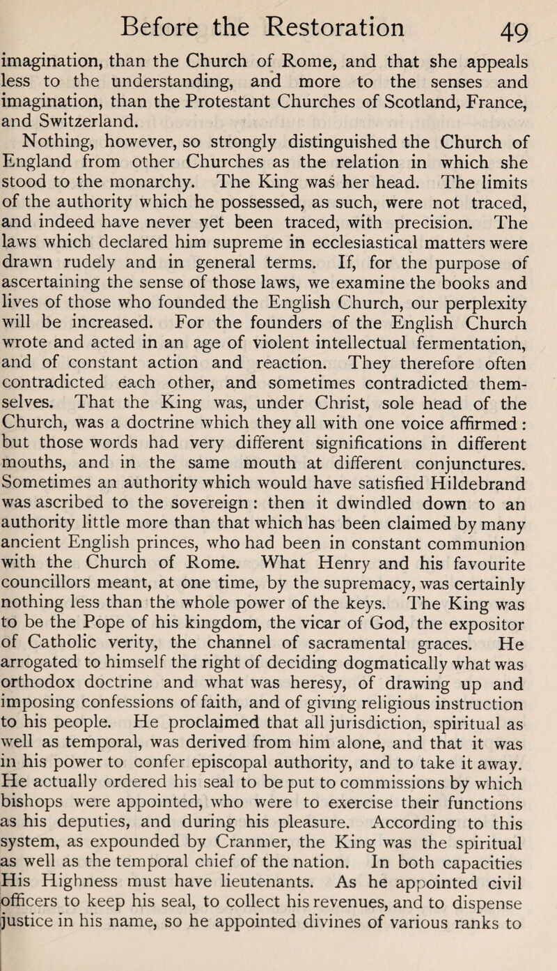 imagination, than the Church of Rome, and that she appeals less to the understanding, and more to the senses and imagination, than the Protestant Churches of Scotland, France, and Switzerland. Nothing, however, so strongly distinguished the Church of England from other Churches as the relation in which she stood to the monarchy. The King was her head. The limits of the authority which he possessed, as such, were not traced, and indeed have never yet been traced, with precision. The laws which declared him supreme in ecclesiastical matters were drawn rudely and in general terms. If, for the purpose of ascertaining the sense of those laws, we examine the books and lives of those who founded the English Church, our perplexity will be increased. For the founders of the English Church wrote and acted in an age of violent intellectual fermentation, and of constant action and reaction. They therefore often contradicted each other, and sometimes contradicted them¬ selves. That the King was, under Christ, sole head of the Church, was a doctrine which they all with one voice afhrmed : but those words had very different significations in different mouths, and in the same mouth at different conjunctures. Sometimes an authority which would have satisfied Hildebrand was ascribed to the sovereign: then it dwindled down to an authority little more than that which has been claimed by many ancient English princes, who had been in constant communion with the Church of Rome. What Henry and his favourite councillors meant, at one time, by the supremacy, was certainly nothing less than the whole power of the keys. The King was to be the Pope of his kingdom, the vicar of God, the expositor of Catholic verity, the channel of sacramental graces. He arrogated to himself the right of deciding dogmatically what was orthodox doctrine and what was heresy, of drawing up and imposing confessions of faith, and of giving religious instruction to his people. He proclaimed that all jurisdiction, spiritual as well as temporal, was derived from him alone, and that it was in his power to confer episcopal authority, and to take it away. He actually ordered his seal to be put to commissions by which bishops were appointed, who were to exercise their functions as his deputies, and during his pleasure. According to this system, as expounded by Cranmer, the King was the spiritual as well as the temporal chief of the nation. In both capacities His Highness must have lieutenants. As he appointed civil officers to keep his seal, to collect his revenues, and to dispense justice in his name, so he appointed divines of various ranks to