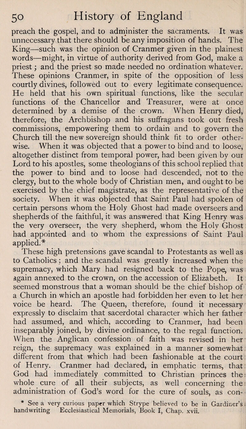 preach the gospel, and to administer the sacraments. It was unnecessary that there should be any imposition of hands. The King—such was the opinion of Cranmer given in the plainest words—might, in virtue of authority derived from God, make a priest; and the priest so made needed no ordination whatever. These opinions Cranmer, in spite of the opposition of less courtly divines, followed out to every legitimate consequence. He held that his own spiritual functions, like the secular functions of the Chancellor and Treasurer, were at once determined by a demise of the crown. When Henry died, therefore, the Archbishop and his suffragans took out fresh commissions, empowering them to ordain and to govern the Church till the new sovereign should think fit to order other¬ wise. When it was objected that a power to bind and to loose, altogether distinct from temporal power, had been given by our Lord to his apostles, some theologians of this school replied that the power to bind and to loose had descended, not to the clergy, but to the whole body of Christian men, and ought to be exercised by the chief magistrate, as the representative of the society. When it was objected that Saint Paul had spoken of certain persons whom the Holy Ghost had made overseers and shepherds of the faithful, it was answered that King Henry was the very overseer, the very shepherd, whom the Holy Ghost had appointed and to whom the expressions of Saint Paul applied.* These high pretensions gave scandal to Protestants as well as to Catholics : and the scandal was greatly increased when the supremacy, which Mary had resigned back to the Pope, was again annexed to the crown, on the accession of Elizabeth. It seemed monstrous that a woman should be the chief bishop of a Church in which an apostle had forbidden her even to let her voice be heard. The Queen, therefore, found it necessary expressly to disclaim that sacerdotal character which her father had assumed, and which, according to Cranmer, had been inseparably joined, by divine ordinance, to the regal function. When the Anglican confession of faith was revised in her reign, the supremacy was explained in a manner somewhat different from that which had been fashionable at the court of Henry. Cranmer had declared, in emphatic terms, that God had immediately committed to Christian princes the whole cure of all their subjects, as well concerning the administration of God’s word for the cure of souls, as con- * See a very curious paper which Strype believed to be in Gardiner’s handwriting Ecclesiastical Memorials, Book I, Chap. xvii.