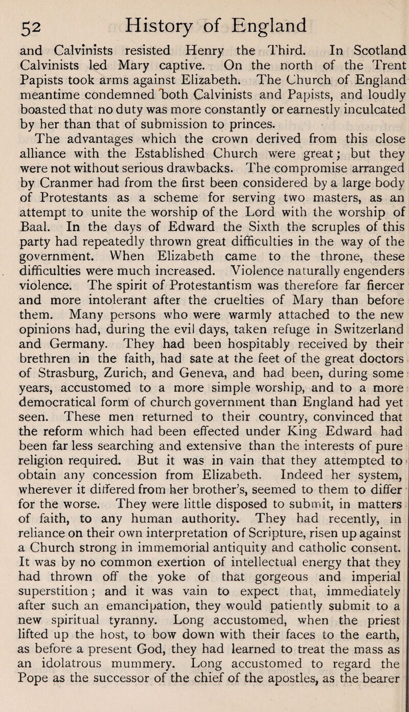 and Calvinists resisted Henry the Third. In Scotland Calvinists led Mary captive. On the north of the Trent Papists took arms against Elizabeth. The Church of England meantime condemned Toth Calvinists and Papists, and loudly boasted that no duty was more constantly or earnestly inculcated by her than that of submission to princes. The advantages which the crown derived from this close alliance with the Established Church were great; but they were not without serious drawbacks. The compromise arranged by Cranmer had from the first been considered by a large body of Protestants as a scheme for serving two masters, as an attempt to unite the worship of the Lord with the worship of Baal. In the days of Edward the Sixth the scruples of this party had repeatedly thrown great difficulties in the way of the government. When Elizabeth came to the throne, these difficulties were much increased. Violence naturally engenders violence. The spirit of Protestantism was therefore far fiercer and more intolerant after the cruelties of Mary than before them. Many persons who were warmly attached to the new opinions had, during the evil days, taken refuge in Switzerland and Germany. They had been hospitably received by their brethren in the faith, had sate at the feet of the great doctors of Strasburg, Zurich, and Geneva, and had been, during some years, accustomed to a more simple worship, and to a more democratical form of church government than England had yet seen. These men returned to their country, convinced that the reform which had been effected under King Edward had been far less searching and extensive than the interests of pure religion required. But it was in vain that they attempted to obtain any concession from Elizabeth. Indeed her system, wherever it differed from her brother’s, seemed to them to differ for the worse. They were little disposed to submit, in matters of faith, to any human authority. They had recently, in reliance on their own interpretation of Scripture, risen up against a Church strong in immemorial antiquity and catholic consent. It was by no common exertion of intellectual energy that they had thrown off the yoke of that gorgeous and imperial superstition; and it was vain to expect that, immediately after such an emancipation, they would patiently submit to a new spiritual tyranny. Long accustomed, when the priest lifted up the host, to bow down with their faces to the earth, as before a present God, they had learned to treat the mass as an idolatrous mummery. Long accustomed to regard the Pope as the successor of the chief of the apostles, as the bearer