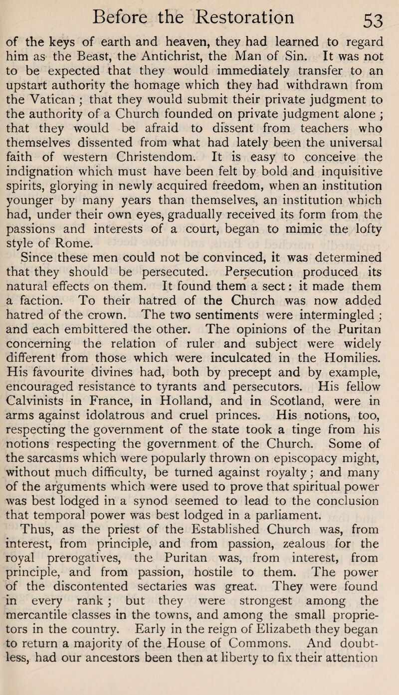 of the keys of earth and heaven, they had learned to regard him as the Beast, the Antichrist, the Man of Sin. It was not to be expected that they would immediately transfer to an upstart authority the homage which they had withdrawn from the Vatican; that they would submit their private judgment to the authority of a Church founded on private judgment alone ; that they would be afraid to dissent from teachers who themselves dissented from what had lately been the universal faith of western Christendom. It is easy to conceive the indignation which must have been felt by bold and inquisitive spirits, glorying in newly acquired freedom, when an institution younger by many years than themselves, an institution which had, under their own eyes, gradually received its form from the passions and interests of a court, began to mimic the lofty style of Rome. Since these men could not be convinced, it was determined that they should be persecuted. Persecution produced its natural effects on them. It found them a sect: it made them a faction. To their hatred of the Church was now added hatred of the crown. The two sentiments were intermingled ; and each embittered the other. The opinions of the Puritan concerning the relation of ruler and subject were widely different from those which were inculcated in the Homilies. His favourite divines had, both by precept and by example, encouraged resistance to tyrants and persecutors. His fellow Calvinists in France, in Holland, and in Scotland, were in arms against idolatrous and cruel princes. His notions, too, respecting the government of the state took a tinge from his notions respecting the government of the Church. Some of the sarcasms which were popularly thrown on episcopacy might, without much difficulty, be turned against royalty; and many of the arguments which were used to prove that spiritual power was best lodged in a synod seemed to lead to the conclusion that temporal power was best lodged in a parliament. Thus, as the priest of the Established Church was, from interest, from principle, and from passion, zealous for the royal prerogatives, the Puritan was, from interest, from principle, and from passion, hostile to them. The power of the discontented sectaries was great. They were found in every rank; but they were strongest among the mercantile classes in the towns, and among the small proprie¬ tors in the country. Early in the reign of Elizabeth they began to return a majority of the House of Commons. And doubt¬ less, had our ancestors been then at liberty to fix their attention