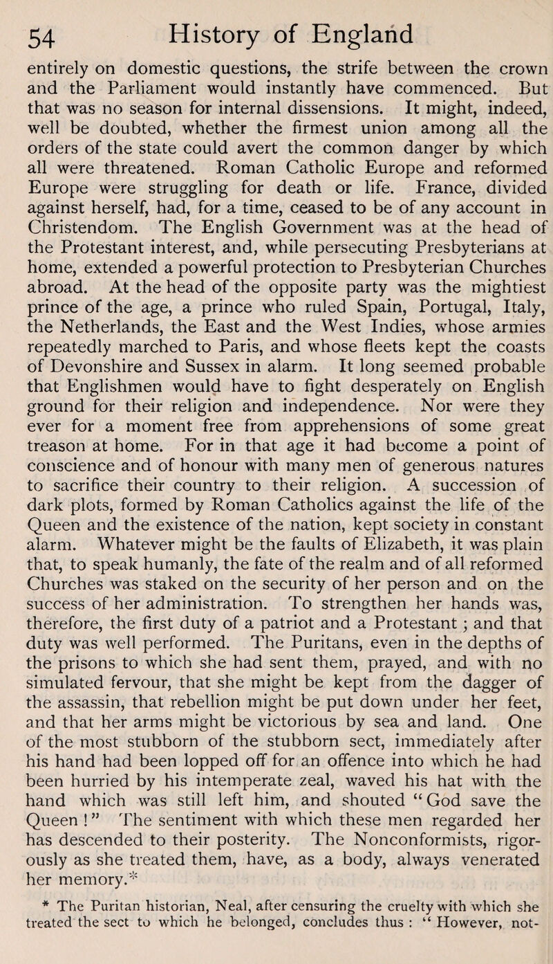 entirely on domestic questions, the strife between the crown and the Parliament would instantly have commenced. But that was no season for internal dissensions. It might, indeed, well be doubted, whether the firmest union among all the orders of the state could avert the common danger by which all were threatened. Roman Catholic Europe and reformed Europe were struggling for death or life. France, divided against herself, had, for a time, ceased to be of any account in Christendom. The English Government was at the head of the Protestant interest, and, while persecuting Presbyterians at home, extended a powerful protection to Presbyterian Churches abroad. At the head of the opposite party was the mightiest prince of the age, a prince who ruled Spain, Portugal, Italy, the Netherlands, the East and the West Indies, whose armies repeatedly marched to Paris, and whose fleets kept the coasts of Devonshire and Sussex in alarm. It long seemed probable that Englishmen would have to fight desperately on English ground for their religion and independence. Nor were they ever for a moment free from apprehensions of some great treason at home. For in that age it had become a point of conscience and of honour with many men of generous natures to sacrifice their country to their religion. A succession of dark plots, formed by Roman Catholics against the life of the Queen and the existence of the nation, kept society in constant alarm. Whatever might be the faults of Elizabeth, it was plain that, to speak humanly, the fate of the realm and of all reformed Churches was staked on the security of her person and on the success of her administration. To strengthen her hands was, therefore, the first duty of a patriot and a Protestant; and that duty was well performed. The Puritans, even in the depths of the prisons to which she had sent them, prayed, and with no simulated fervour, that she might be kept from the dagger of the assassin, that rebellion might be put down under her feet, and that her arms might be victorious by sea and land. One of the most stubborn of the stubborn sect, immediately after his hand had been lopped off for an offence into which he had been hurried by his intemperate zeal, waved his hat with the hand which was still left him, and shouted “ God save the Queen !” The sentiment with which these men regarded her has descended to their posterity. The Nonconformists, rigor¬ ously as she treated them, have, as a body, always venerated her memory.'^ * The Puritan historian, Neal, after censuring the cruelty with which she treated the sect to which he belonged, concludes thus : “ However, not-