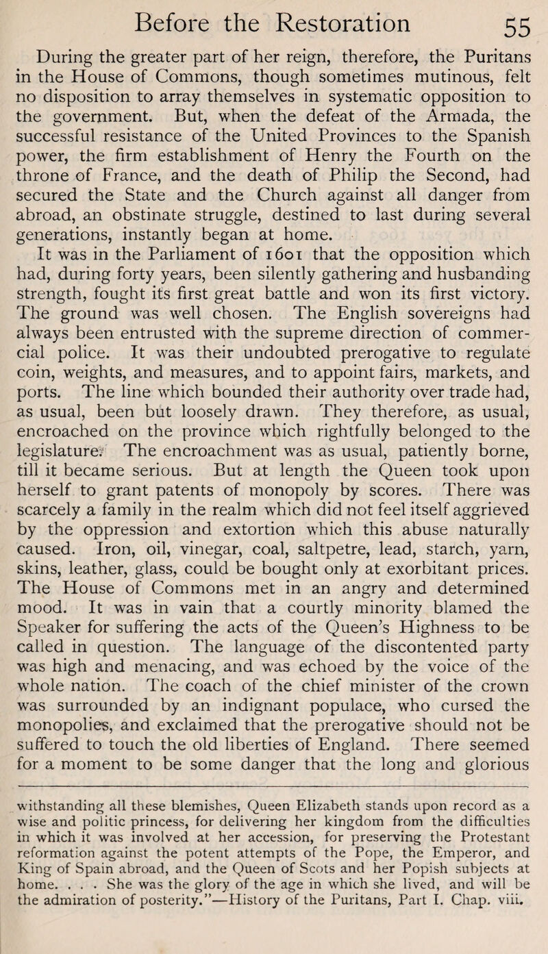 During the greater part of her reign, therefore, the Puritans in the House of Commons, though sometimes mutinous, felt no disposition to array themselves in systematic opposition to the government. But, when the defeat of the Armada, the successful resistance of the United Provinces to the Spanish power, the firm establishment of Henry the Fourth on the throne of France, and the death of Philip the Second, had secured the State and the Church against all danger from abroad, an obstinate struggle, destined to last during several generations, instantly began at home. It was in the Parliament of i6ot that the opposition which had, during forty years, been silently gathering and husbanding strength, fought its first great battle and won its first victory. The ground was well chosen. The English sovereigns had always been entrusted with the supreme direction of commer¬ cial police. It was their undoubted prerogative to regulate coin, weights, and measures, and to appoint fairs, markets, and ports. The line which bounded their authority over trade had, as usual, been but loosely drawn. They therefore, as usual, encroached on the province which rightfully belonged to the legislature;' The encroachment was as usual, patiently borne, till it became serious. But at length the Queen took upon herself to grant patents of monopoly by scores. There was scarcely a family in the realm which did not feel itself aggrieved by the oppression and extortion which this abuse naturally caused. Iron, oil, vinegar, coal, saltpetre, lead, starch, yarn, skins, leather, glass, could be bought only at exorbitant prices. The House of Commons met in an angry and determined mood. It was in vain that a courtly minority blamed the Speaker for suffering the acts of the Queen’s Highness to be called in question. The language of the discontented party was high and menacing, and was echoed by the voice of the whole nation. The coach of the chief minister of the crown was surrounded by an indignant populace, who cursed the monopolies, and exclaimed that the prerogative should not be suffered to touch the old liberties of England. There seemed for a moment to be some danger that the long and glorious withstanding all these blemishes. Queen Elizabeth stands upon record as a wise and politic princess, for delivering her kingdom from the difficulties in which it was involved at her accession, for preserving the Protestant reformation against the potent attempts of the Pope, the Emperor, and King of Spain abroad, and the Queen of Scots and her Popish subjects at home. . . . She was the glory of the age in which she lived, and will be the admiration of posterity.”—History of the Puritans, Part I. Chap. viii.