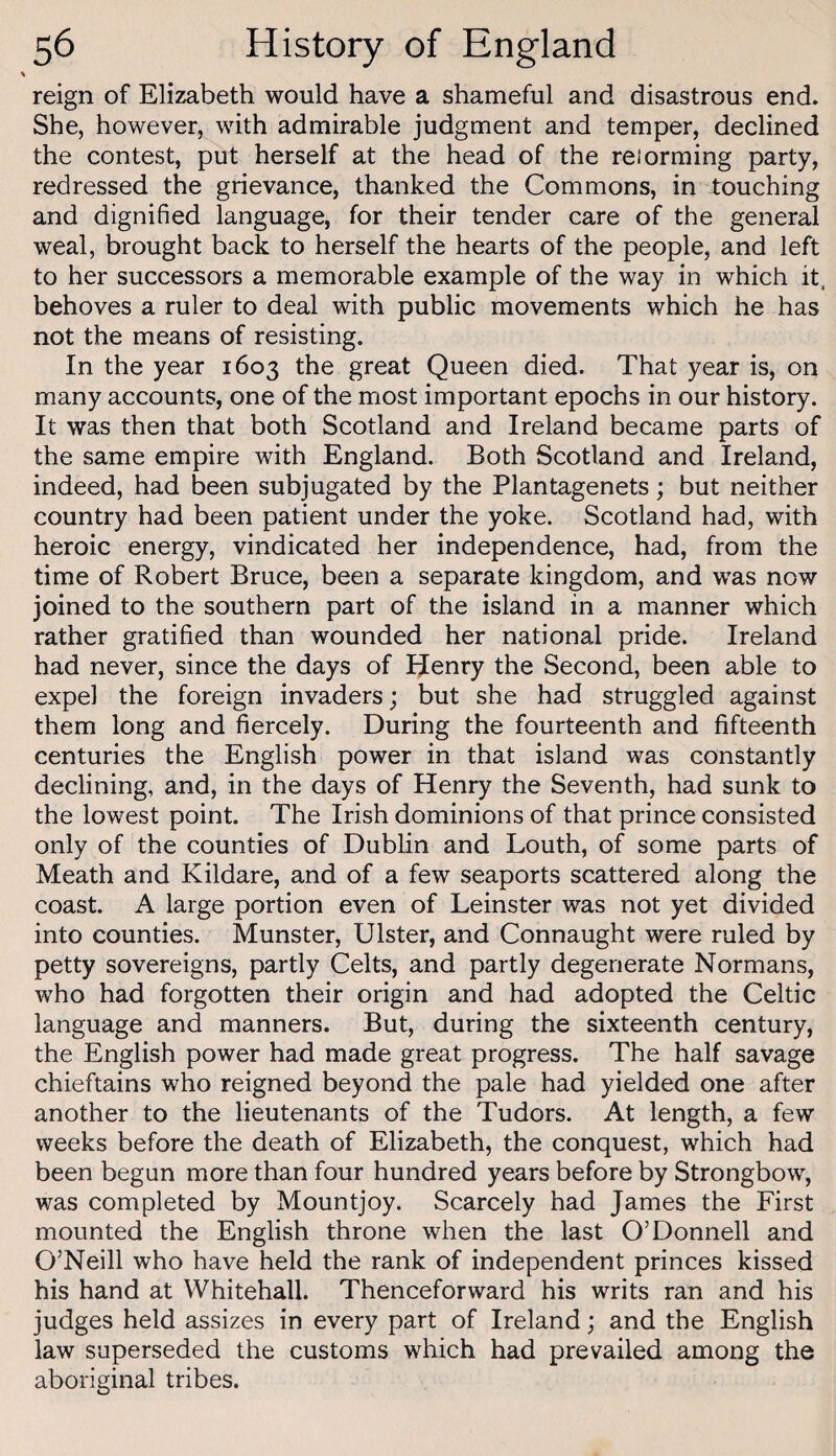 reign of Elizabeth would have a shameful and disastrous end. She, however, with admirable judgment and temper, declined the contest, put herself at the head of the reiorming party, redressed the grievance, thanked the Commons, in touching and dignified language, for their tender care of the general weal, brought back to herself the hearts of the people, and left to her successors a memorable example of the way in which it. behoves a ruler to deal with public movements which he has not the means of resisting. In the year 1603 the great Queen died. That year is, on many accounts, one of the most important epochs in our history. It was then that both Scotland and Ireland became parts of the same empire with England. Both Scotland and Ireland, indeed, had been subjugated by the Plantagenets; but neither country had been patient under the yoke. Scotland had, with heroic energy, vindicated her independence, had, from the time of Robert Bruce, been a separate kingdom, and was now joined to the southern part of the island in a manner which rather gratified than wounded her national pride. Ireland had never, since the days of Henry the Second, been able to expel the foreign invaders; but she had struggled against them long and fiercely. During the fourteenth and fifteenth centuries the English power in that island was constantly declining, and, in the days of Henry the Seventh, had sunk to the lowest point. The Irish dominions of that prince consisted only of the counties of Dublin and Louth, of some parts of Meath and Kildare, and of a few seaports scattered along the coast. A large portion even of Leinster was not yet divided into counties. Munster, Ulster, and Connaught were ruled by petty sovereigns, partly Celts, and partly degenerate Normans, who had forgotten their origin and had adopted the Celtic language and manners. But, during the sixteenth century, the English power had made great progress. The half savage chieftains who reigned beyond the pale had yielded one after another to the lieutenants of the Tudors. At length, a few weeks before the death of Elizabeth, the conquest, which had been begun more than four hundred years before by Strongbow, was completed by Mountjoy. Scarcely had James the First mounted the English throne when the last O’Donnell and O’Neill who have held the rank of independent princes kissed his hand at Whitehall. Thenceforward his writs ran and his judges held assizes in every part of Ireland; and the English law superseded the customs which had prevailed among the aboriginal tribes.