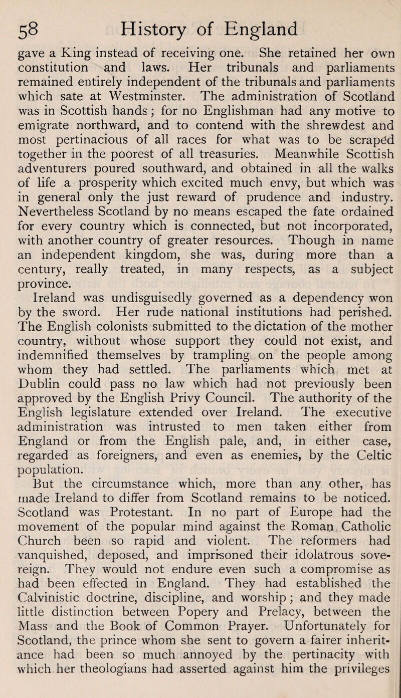 gave a King instead of receiving one. She retained her own constitution and laws. Her tribunals and parliaments remained entirely independent of the tribunals and parliaments which sate at Westminster. The administration of Scotland was in Scottish hands; for no Englishman had any motive to emigrate northward, and to contend with the shrewdest and most pertinacious of all races for what was to be scraped together in the poorest of all treasuries. Meanwhile Scottish adventurers poured southward, and obtained in all the walks of life a prosperity which excited much envy, but which was in general only the just reward of prudence and industry. Nevertheless Scotland by no means escaped the fate ordained for every country which is connected, but not incorporated, with another country of greater resources. Though in name an independent kingdom, she was, during more than a century, really treated, in many respects, as a subject province. Ireland was undisguisedly governed as a dependency won by the sword. Her rude national institutions had perished. The English colonists submitted to the dictation of the mother country, without whose support they could not exist, and indemnified themselves by trampling on the people among whom they had settled. The parliaments which, met at Dublin could pass no law which had not previously been approved by the English Privy Council. The authority of the English legislature extended over Ireland. The executive administration was intrusted to men taken either from England or from the English pale, and, in either case, regarded as foreigners, and even as enemies, by the Celtic population. But the circumstance which, more than any other, has made Ireland to differ from Scotland remains to be noticed. Scotland was Protestant. In no part of Europe had the movement of the popular mind against the Roman. Catholic Church been so rapid and violent. The reformers had vanquished, deposed, and imprisoned their idolatrous sove¬ reign. They would not endure even such a compromise as had been effected in England. They had established the Calvinistic doctrine, discipline, and worship; and they made little distinction between Popery and Prelacy, between the Mass and the Book of Common Prayer. Unfortunately for Scotland, the prince whom she sent to govern a fairer inherit¬ ance had been so much annoyed by the pertinacity with which her theologians had asserted against him the privileges