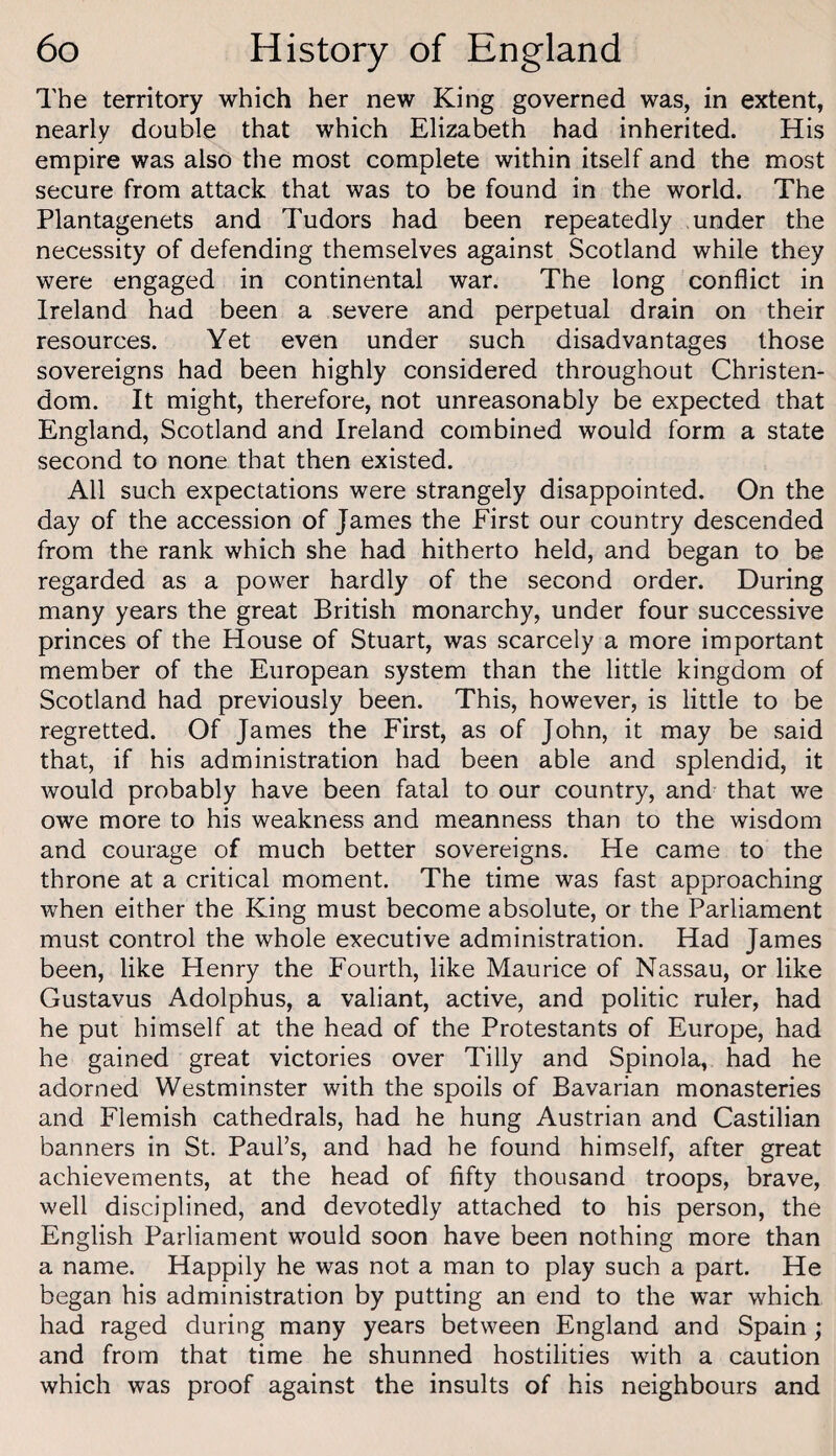 The territory which her new King governed was, in extent, nearly double that which Elizabeth had inherited. His empire was also the most complete within itself and the most secure from attack that was to be found in the world. The Plantagenets and Tudors had been repeatedly under the necessity of defending themselves against Scotland while they were engaged in continental war. The long conflict in Ireland had been a severe and perpetual drain on their resources. Yet even under such disadvantages those sovereigns had been highly considered throughout Christen¬ dom. It might, therefore, not unreasonably be expected that England, Scotland and Ireland combined would form a state second to none that then existed. All such expectations were strangely disappointed. On the day of the accession of James the First our country descended from the rank which she had hitherto held, and began to be regarded as a power hardly of the second order. During many years the great British monarchy, under four successive princes of the House of Stuart, was scarcely a more important member of the European system than the little kingdom of Scotland had previously been. This, however, is little to be regretted. Of James the First, as of John, it may be said that, if his administration had been able and splendid, it would probably have been fatal to our country, and that we owe more to his weakness and meanness than to the wisdom and courage of much better sovereigns. He came to the throne at a critical moment. The time was fast approaching when either the King must become absolute, or the Parliament must control the whole executive administration. Had James been, like Henry the Fourth, like Maurice of Nassau, or like Gustavus Adolphus, a valiant, active, and politic ruler, had he put himself at the head of the Protestants of Europe, had he gained great victories over Tilly and Spinola, had he adorned Westminster with the spoils of Bavarian monasteries and Flemish cathedrals, had he hung Austrian and Castilian banners in St. Paul’s, and had he found himself, after great achievements, at the head of fifty thousand troops, brave, well disciplined, and devotedly attached to his person, the English Parliament would soon have been nothing more than a name. Happily he was not a man to play such a part. He began his administration by putting an end to the war which had raged during many years between England and Spain; and from that time he shunned hostilities with a caution which was proof against the insults of his neighbours and