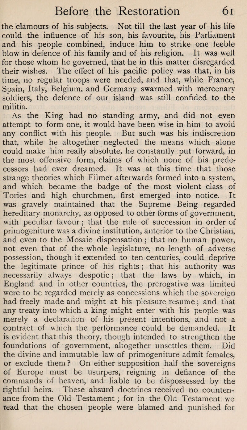 the clamours of his subjects. Not till the last year of his life could the influence of his son, his favourite, his Parliament and his people combined, induce him to strike one feeble blow in defence of his family and of his religion. It was well for those whom he governed, that he in this matter disregarded their wishes. The effect of his pacific policy was that, in his time, no regular troops were needed, and that, while France, Spain, Italy, Belgium, and Germany swarmed with mercenary soldiers, the defence of our island was still confided to the militia. As the King had no standing army, and did not even attempt to form one, it would have been wise in him to avoid any conflict with his people. But such was his indiscretion that, while he altogether neglected the means which alone could make him really absolute, he constantly put forward, in the most offensive form, claims of which none of his prede¬ cessors had ever dreamed. It was at this time that those strange theories which Filmer afterwards formed into a system, and which became the badge of the most violent class of Tories and high churchmen, first emerged into notice. It was gravely maintained that the Supreme Being regarded hereditary monarchy, as opposed to other forms of government, with peculiar favour; that the rule of succession in order of primogeniture was a divine institution, anterior to the Christian, and even to the Mosaic dispensation; that no human power, not even that of the whole legislature, no length of adverse possession, though it extended to ten centuries, could deprive the legitimate prince of his rights ; that his authority was necessarily always despotic; that the laws by which, in England and in other countries, the prerogative was limited were to be regarded merely as concessions which the sovereign had freely made and might at his pleasure resume; and that any treaty into which a king might enter with his people was merely a declaration of his present intentions, and not a contract of which the performance could be demanded. It is evident that this theory, though intended to strengthen the foundations of government, altogether unsettles them. Did the divine and immutable law of primogeniture admit females, or exclude them ? On either supposition half the sovereigns of Europe must be usurpers, reigning in defiance of the commands of heaven, and liable to be dispossessed by the rightful heirs. These absurd doctrines received no counten¬ ance from the Old Testament; for in the Old Testament we read that the chosen people were blamed and punished for