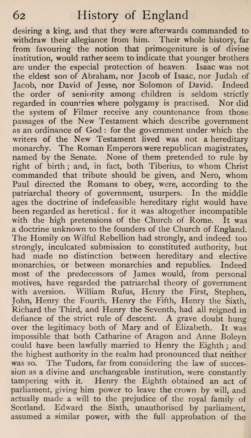 desiring a king, and that they were afterwards commanded to withdraw their allegiance from him. Their whole history, far from favouring the notion that primogeniture is of divine institution, would rather seem to indicate that younger brothers are under the especial protection of heaven. Isaac was not the eldest son of Abraham, nor Jacob of Isaac, nor Judah of Jacob, nor David of Jesse, nor Solomon of David. Indeed the order of seniority among children is seldom strictly regarded in coun'^ries where polygamy is practised. Nor did the system of Filmer receive any countenance from those passages of the New Testament which describe government as an ordinance of God : for the government under which the writers of the New Testament lived was not a hereditary monarchy. The Roman Emperors were republican magistrates, named by the Senate. None of them pretended to rule by right of birth; and, in fact, both Tiberius, to whom Christ commanded that tribute should be given, and Nero, whom Paul directed the Romans to obey, were, according to the patriarchal theory of government, usurpers. In the middle ages the doctrine of indefeasible hereditary right would have been regarded as heretical. for it was altogether incompatible with the high pretensions of the Church of Rome. It was a doctrine unknown to the founders of the Church of England. The Homily on Wilful Rebellion had strongly, and indeed too strongly, inculcated submission to constituted authority, but had made no distinction between hereditary and elective monarchies, or between monarchies and republics. Indeed most of the predecessors of James would, from personal motives, have regarded the patriarchal theory of government with aversion. William Rufus, Henry the First, Stephen, John, Henry the Fourth, Henry the Fifth, Henry the Sixth, Richard the Third, and Henry the Seventh, had all reigned in defiance of the strict rule of descent. A grave doubt hung over the legitimacy both of Mary and of Elizabeth. It was impossible that both Catharine of Aragon and Anne Boleyn could have been lawfully married to Henry the Eighth; and the highest authority in the realm had pronounced that neither was so. The Tudors, far from considering the law of succes¬ sion as a divine and unchangeable institution, were constantly tampering with it. Henry the Eighth obtained an act of parliament, giving him power to leave the crown by will, and actually made a will to the prejudice of the royal family of Scotland. Edward the Sixth, unauthorised by parliament, assumed a similar power, with the full approbation of the