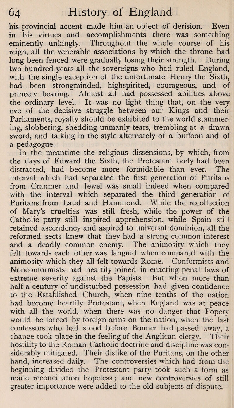 his provincial accent made him an object of derision. Even in his virtues and accomplishments there was something eminently unkingly. Throughout the whole course of his reign, all the venerable associations by which the throne had long been fenced were gradually losing their strength. During two hundred years all the sovereigns, who had ruled England, with the single exception of the unfortunate Henry the Sixth, had been strongminded, highspirited, courageous, and of princely bearing. Almost all had possessed abilities above the ordinary level. It was no light thing that, on the very eve of the decisive struggle between our Kings and their Parliaments, royalty should be exhibited to the world stammer¬ ing, slobbering, shedding unmanly tears, trembling at a drawn sword, and talking in the style alternately of a buffoon and of a pedagogue. In the meantime the religious dissensions, by which, from the days of Edward the Sixth, the Protestant body had been distracted, had become more formidable than ever. The interval which had separated the first generation of Puritans from Cranmer and Jewel was small indeed when compared with the interval which separated the third generation of Puritans from Laud and Hammond. While the recollection of Mary’s cruelties was still fresh, while the power of the Catholic party still inspired apprehension, while Spain still retained ascendency and aspired to universal dominion, all the reformed sects knew that they had a strong common interest and a deadly common enemy. The animosity which they felt towards each other was languid when compared with the animosity which they all felt towards Rome. Conformists and Nonconformists had heartily joined in enacting penal laws of extreme severity against the Papists. But when more than half a century of undisturbed possession had given confidence to the Established Church, when nine tenths of the nation had become heartily Protestant, when England was at peace with all the world, when there was no danger that Popery would be forced by foreign arms on the nation, when the last confessors who had stood before Bonner had passed away, a change took place in the feeling of the Anglican clergy. Their hostility to the Roman Catholic doctrine and discipline was con¬ siderably mitigated. Their dislike of the Puritans, on the other hand, increased daily. The controversies which had from the beginning divided the Protestant party took such a form as made reconciliation hopeless; and new controversies of still greater importance were added to the old subjects of dispute.