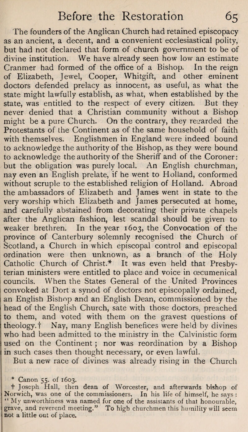 The founders of the Anglican Church had retained episcopacy as an ancient, a decent, and a convenient ecclesiastical polity, but had not declared that form of church government to be of divine institution. We have already seen how low an estimate Cranmer had formed of the office of a Bishop. In the reign of Elizabeth, Jewel, Cooper, Whitgift, and other eminent doctors defended prelacy as innocent, as useful, as what the state might lawfully establish, as what, when established by the state, was entitled to the respect of every citizen. But they never denied that a Christian community without a Bishop might be a pure Church. On the contrary, they regarded the Protestants of the Continent as of the same household of faith with themselves. Englishmen in England were indeed bound to acknowledge the authority of the Bishop, as they were bound to acknowledge the authority of the Sheriff and of the Coroner: but the obligation was purely local. An English churchman, nay even an English prelate, if he went to Holland, conformed without scruple to the established religion of Holland. Abroad the ambassadors of Elizabeth and James went in state to the very worship which Elizabeth and James persecuted at home, and carefully abstained from decorating their private chapels after the Anglican fashion, lest scandal should be given to weaker brethren. In the year 1603, the Convocation of the province of Canterbury solemnly recognised the Church of Scotland, a Church in which episcopal control and episcopal ordination were then unknown, as a branch of the Holy Catholic Church of Christ.* It was even held that Presby¬ terian ministers were entitled to place and voice in oecumenical councils. When the States General of the United Provinces convoked at Dort a synod of doctors not episcopally ordained, an English Bishop and an English Dean, commissioned by the head of the English Church, sate with those doctors, preached to them, and voted with them on the gravest questions of theology.! Nay, many English benefices were held by divines who had been admitted to the ministry in the Calvinistic form used on the Continent; nor was reordination by a Bishop in such cases then thought necessary, or even lawful. But a new race of divines was already rising in the Church * Canon 55. of 1603. t Joseph Hall, then dean of Worcester, and afterwards bishop of Norwich, was one of the commissioners. In his life of himself, he says : “ My unworthiness was named for one of the assistants of that honourable, I grave, and reverend meeting.” To high churchmen this humility will seem I not a little out of place. I