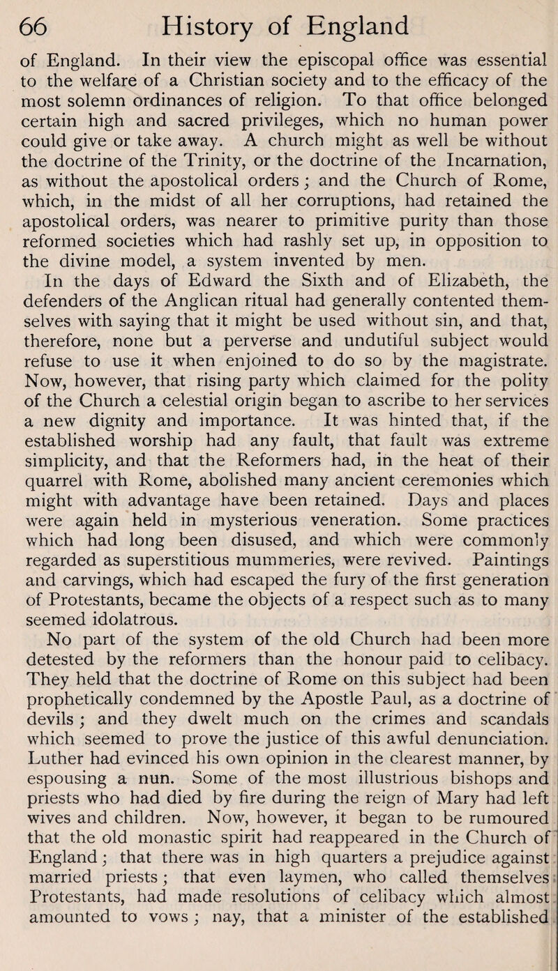 of England. In their view the episcopal office was essential to the welfare of a Christian society and to the efficacy of the most solemn ordinances of religion. To that office belonged certain high and sacred privileges, which no human power could give or take away. A church might as well be without the doctrine of the Trinity, or the doctrine of the Incarnation, as without the apostolical orders; and the Church of Rome, which, in the midst of all her corruptions, had retained the apostolical orders, was nearer to primitive purity than those reformed societies which had rashly set up, in opposition to the divine model, a system invented by men. In the days of Edward the Sixth and of Elizabeth, the defenders of the Anglican ritual had generally contented them¬ selves with saying that it might be used without sin, and that, therefore, none but a perverse and undutiful subject would refuse to use it when enjoined to do so by the magistrate. Now, however, that rising party which claimed for the polity of the Church a celestial origin began to ascribe to her services a new dignity and importance. It was hinted that, if the established worship had any fault, that fault was extreme simplicity, and that the Reformers had, in the heat of their quarrel with Rome, abolished many ancient ceremonies which might with advantage have been retained. Days and places were again held in mysterious veneration. Some practices which had long been disused, and which were commonly regarded as superstitious mummeries, were revived. Paintings and carvings, which had escaped the fury of the first generation of Protestants, became the objects of a respect such as to many seemed idolatrous. No part of the system of the old Church had been more detested by the reformers than the honour paid to celibacy. They held that the doctrine of Rome on this subject had been prophetically condemned by the Apostle Paul, as a doctrine of devils ; and they dwelt much on the crimes and scandals which seemed to prove the justice of this awful denunciation. Luther had evinced his own opinion in the clearest manner, by espousing a nun. Some of the most illustrious bishops and priests who had died by fire during the reign of Mary had left wives and children. Now, however, it began to be rumoured that the old monastic spirit had reappeared in the Church of England; that there was in high quarters a prejudice against married priests; that even laymen, who called themselves Protestants, had made resolutions of celibacy which almost amounted to vows ; nay, that a minister of the established