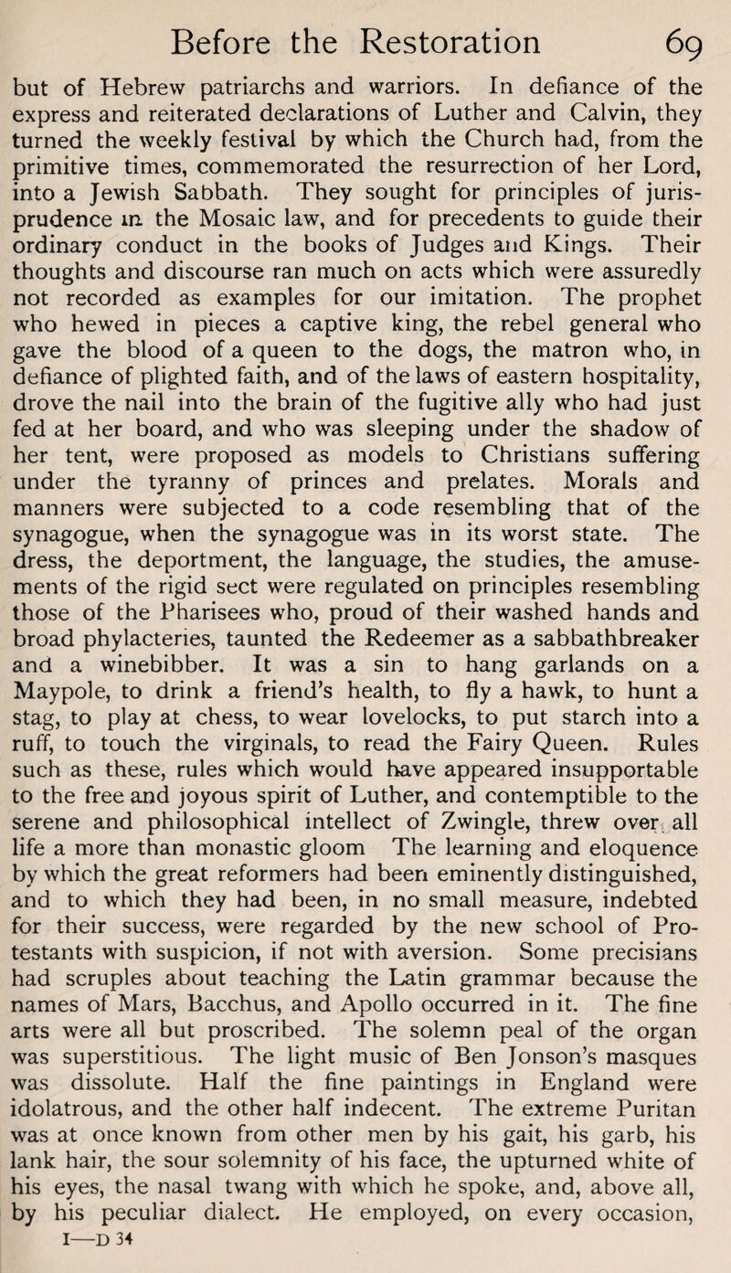 but of Hebrew patriarchs and warriors. In defiance of the express and reiterated declarations of Luther and Calvin, they turned the weekly festival by which the Church had, from the primitive times, commemorated the resurrection of her Lord, into a Jewish Sabbath. They sought for principles of juris¬ prudence in. the Mosaic law, and for precedents to guide their ordinary conduct in the books of Judges and Kings. Their thoughts and discourse ran much on acts which were assuredly not recorded as examples for our imitation. The prophet who hewed in pieces a captive king, the rebel general who gave the blood of a queen to the dogs, the matron who, in defiance of plighted faith, and of the laws of eastern hospitality, drove the nail into the brain of the fugitive ally who had just fed at her board, and who was sleeping under the shadow of her tent, were proposed as models to Christians suffering under the tyranny of princes and prelates. Morals and manners were subjected to a code resembling that of the synagogue, when the synagogue was in its worst state. The dress, the deportment, the language, the studies, the amuse¬ ments of the rigid sect were regulated on principles resembling those of the Pharisees who, proud of their washed hands and broad phylacteries, taunted the Redeemer as a sabbathbreaker and a winebibber. It was a sin to hang garlands on a Maypole, to drink a friend’s health, to fly a hawk, to hunt a stag, to play at chess, to wear lovelocks, to put starch into a ruff, to touch the virginals, to read the Fairy Queen. Rules such as these, rules which would have appeared insupportable to the free and joyous spirit of Luther, and contemptible to the serene and philosophical intellect of Zwingle, threw over,; all life a more than monastic gloom The learning and eloquence by which the great reformers had been eminently distinguished, and to which they had been, in no small measure, indebted for their success, were regarded by the new school of Pro¬ testants with suspicion, if not with aversion. Some precisians had scruples about teaching the Latin grammar because the names of Mars, Bacchus, and Apollo occurred in it. The fine arts were all but proscribed. The solemn peal of the organ was superstitious. The light music of Ben Jonson’s masques was dissolute. Half the fine paintings in England were idolatrous, and the other half indecent. The extreme Puritan was at once known from other men by his gait, his garb, his lank hair, the sour solemnity of his face, the upturned white of his eyes, the nasal twang with which he spoke, and, above all, by his peculiar dialect. He employed, on every occasion, I—D 34