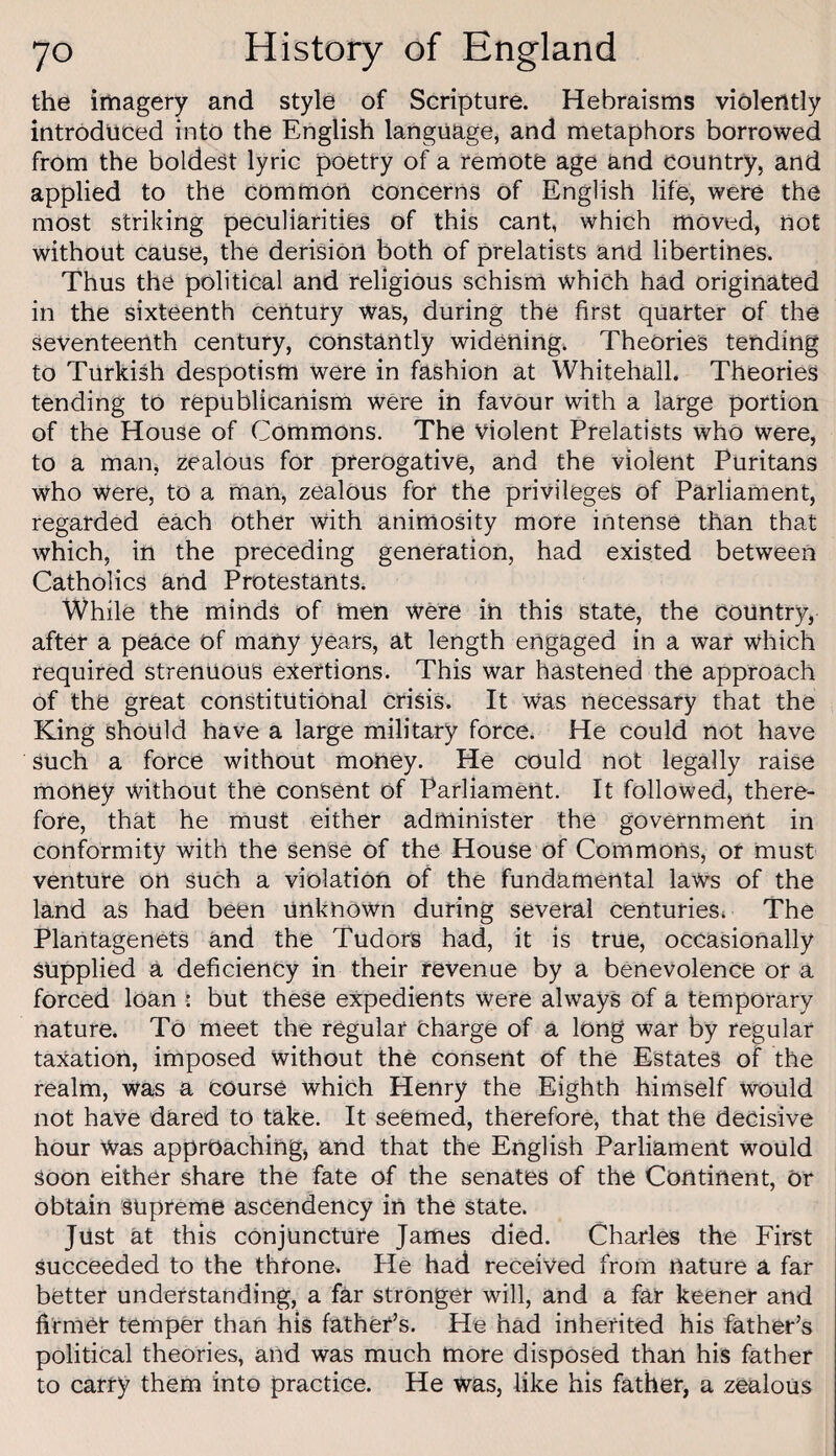 the imagery and style of Scripture. Hebraisms violently introduced into the English languagCj and metaphors borrowed from the boldest lyric poetry of a remote age and country, and applied to the common concerns of English life, were the most striking peculiarities of this cant, which moved, not without cause, the derision both of prelatists and libertines. Thus the political and religious schism which had originated in the sixteenth century was, during the first quarter of the Seventeenth century, constantly widening. Theories tending to Turkish despotism were in fashion at Whitehall. Theories tending to republicanism were in favour with a large portion of the House of Commons. The Violent Prelatists who were, to a man, zealous for prerogative, and the violent Puritans who were, to a man, zealous for the privileges of Parliament, regarded each other with animosity more intense than that which, in the preceding generation, had existed between Catholics and Protestants. While the minds of men were in this state, the country, after a peace of many years, at length engaged in a war which required strenuous extortions. This war hastened the approach of the great constitutional crisis. It Was necessary that the King should have a large military force. He could not have such a force without money. He could not legally raise money without the consent of Parliament. It followed) there¬ fore, that he must either administer the government in conformity with the sense of the House of Commons, or must venture on SUch a violation of the fundamental laws of the land as had been unknown during several Centuries, The Plantagenets and the Tudors had, it is true, occasionally supplied a deficiency in their revenue by a benevolence or a forced loan i but these expedients were always of a temporary nature. To meet the regular Charge of a long war by regular taxation, imposed without the consent of the Estates of the realm, was a course which Henry the Eighth himself Would not have dared to take. It seemed, therefore, that the decisive hour Was approaching) and that the English Parliament would soon either share the fate of the senates of the Continent, Or obtain supreme ascendency in the state. Just at this conjuncture James died. Charles the First succeeded to the throne. He had received from nature a far better understanding, a far stronger will, and a far keener and firmer temper than his father’s. He had inherited his father’s political theories, and was much more disposed than his father to carry them into practice. He was, like his father, a zealous