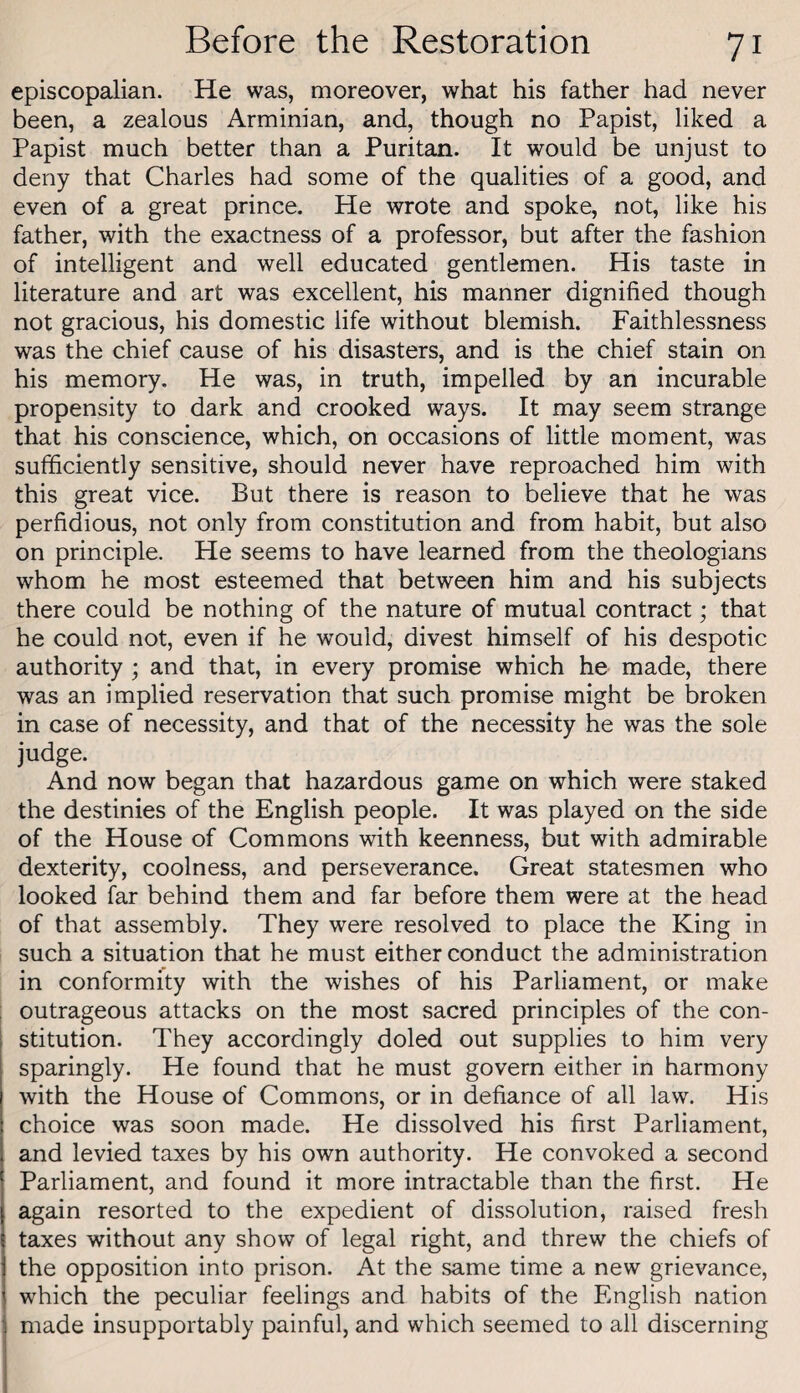 episcopalian. He was, moreover, what his father had never been, a zealous Arminian, and, though no Papist, liked a Papist much better than a Puritan. It would be unjust to deny that Charles had some of the qualities of a good, and even of a great prince. He wrote and spoke, not, like his father, with the exactness of a professor, but after the fashion of intelligent and well educated gentlemen. His taste in literature and art was excellent, his manner dignified though not gracious, his domestic life without blemish. Faithlessness was the chief cause of his disasters, and is the chief stain on his memory. He was, in truth, impelled by an incurable propensity to dark and crooked ways. It may seem strange that his conscience, which, on occasions of little moment, was sufficiently sensitive, should never have reproached him with this great vice. But there is reason to believe that he was perfidious, not only from constitution and from habit, but also on principle. He seems to have learned from the theologians whom he most esteemed that between him and his subjects there could be nothing of the nature of mutual contract; that he could not, even if he would, divest himself of his despotic authority ; and that, in every promise which he made, there was an implied reservation that such promise might be broken in case of necessity, and that of the necessity he was the sole judge. And now began that hazardous game on which were staked the destinies of the English people. It was played on the side of the House of Commons with keenness, but with admirable dexterity, coolness, and perseverance. Great statesmen who looked far behind them and far before them were at the head of that assembly. They were resolved to place the King in such a situation that he must either conduct the administration in conformity with the wishes of his Parliament, or make outrageous attacks on the most sacred principles of the con¬ stitution. They accordingly doled out supplies to him very sparingly. He found that he must govern either in harmony with the House of Commons, or in defiance of all law. His choice was soon made. He dissolved his first Parliament, and levied taxes by his own authority. He convoked a second Parliament, and found it more intractable than the first. He again resorted to the expedient of dissolution, raised fresh taxes without any show of legal right, and threw the chiefs of the opposition into prison. At the same time a new grievance, which the peculiar feelings and habits of the English nation made insupportably painful, and which seemed to all discerning