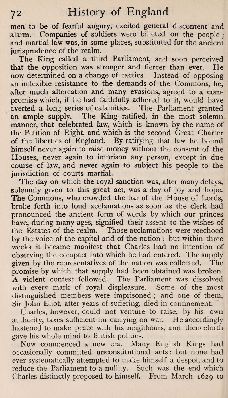 men to be of fearful augury, excited general discontent and alarm. Companies of soldiers were billeted on the people ; and martial law was, in some places, substituted for the ancient jurisprudence of the realm. The King called a third Parliament, and soon perceived that the opposition was stronger and fiercer than ever. He now determined on a change of tactics. Instead of opposing an inflexible resistance to the demands of the Commons, he, after much altercation and many evasions, agreed to a com¬ promise which, if he had faithfully adhered to it, would have averted a long series of calamities. The Parliament granted an ample supply. The King ratified, in the most solemn manner, that celebrated law, which is known by the name of the Petition of Right, and which is the second Great Charter of the liberties of England. By ratifying that law he bound himself never again to raise money without the consent of the Houses, never again to imprison any person, except in due course of law, and never again to subject his people to the jurisdiction of courts martial. The day on which the royal sanction was, after many delays, solemnly given to this great act, was a day of joy and hope. The Commons, who crowded the bar of the House of Lords, broke forth into loud acclamations as soon as the clerk had pronounced the ancient form of words by which our princes have, during many ages, signified their assent to the wishes of the Estates of the realm. Those acclamations were reechoed by the voice of the capital and of the nation ; but within three weeks it became manifest that Charles had no intention of observing the compact into which he had entered. The supply given by the representatives of the nation was collected. The promise by which that supply had been obtained was broken. A violent contest followed. The Parliament was dissolved with every mark of royal displeasure. Some of the most distinguished members were imprisoned ; and one of them. Sir John Eliot, after years of suffering, died in confinement. Charles, however, could not venture to raise, by his own authority, taxes sufficient for carrying on war. He accordingly hastened to make peace with his neighbours, and thenceforth gave his whole mind to British politics. Now commenced a new era. Many English Kings had occasionally committed unconstitutional acts : but none had ever systematically attempted to make himself a despot, and to reduce the Parliament to a nullity. Such was the end which Charles distinctly proposed to himself. From March 1629 to