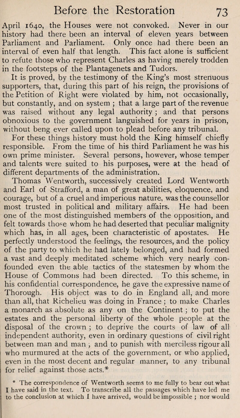 April 1640, the Houses were not convoked. Never in our history had there been an interval of eleven years between Parliament and Parliament. Only once had there been an interval of even half that length. This fact alone is sufficient to refute those who represent Charles as having merely trodden in the footsteps of the Plantagenets and Tudors. It is proved, by the testimony of the King’s most strenuous supporters, that, during this part of his reign, the provisions of the Petition of Right were violated by him, not occasionally, but constantly, and on system ; that a large part of the revenue was raised without any legal authority; and that persons obnoxious to the government languished for years in prison, without beng ever called upon to plead before any tribunal. For these things history must hold the King himself chiefly responsible. From the time of his third Parliament he was his own prime minister. Several persons, however, whose temper and talents were suited to his purposes, were at the head of different departments of the administration. Thomas Wentworth, successively created Lord Wentworth and Earl of Strafford, a man of great abilities, eloquence, and courage, but of a cruel and imperious nature, was the counsellor most trusted in political and military affairs. He had been one of the most distinguished members of the opposition, and felt towards those whom he had deserted that peculiar malignity which has, in all ages, been characteristic of apostates. He perfectly understood the feelings, the resources, and the policy of the party to which he had lately belonged, and had formed a vast and deeply meditated scheme which very nearly con¬ founded even the able tactics of the statesmen by whom the House of Commons had been directed. To this scheme, in his confidential correspondence, he gave the expressive name of Thorough. His object was to do in England all, and more than all, that Richelieu was doing in France; to make Charles a monarch as absolute as any on the Continent; to put the estates and the personal liberty of the whole people at the disposal of the crown ; to deprive the courts of law of all independent authority, even in ordinary questions of civil right between man and man , and to punish with merciless rigour all who murmured at the acts of the government, or who applied, even in the most decent and regular manner, to any tribunal for relief against those acts.* . * The correspondence of Wentworth seems to me fully to bear out what ; I have said in the text. To transcribe all the passages which have led me i to the conclusion at which I have arrived, would be impossible ; nor would