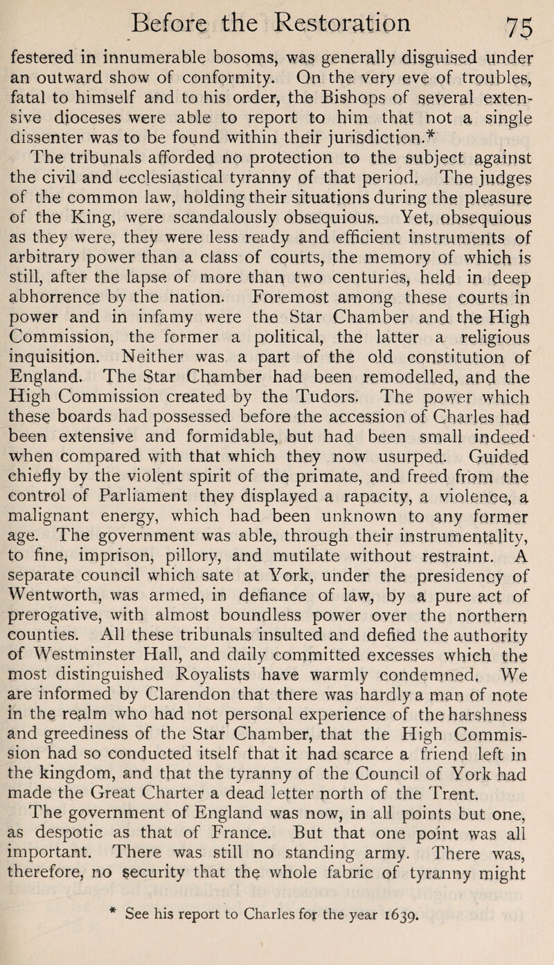 festered in innumerable bosoms, was generally disguised under an outward show of conformity. On the very eve of troubles, fatal to himself and to his order, the Bishops of several exten¬ sive dioceses were able to report to him that not a single dissenter was to be found within their jurisdiction.^ The tribunals afforded no protection to the subject against the civil and ecclesiastical tyranny of that period. The judges of the common law, holding their situations during the pleasure of the King, were scandalously obsequious. Yet, obsequious as they were, they were less ready and efficient instruments of arbitrary power than a class of courts, the memory of which is still, after the lapse of more than two centuries, held in deep abhorrence by the nation. Foremost among these courts in power and in infamy were the Star Chamber and the High Commission, the former a political, the latter a religious inquisition. Neither was a part of the old constitution of England. The Star Chamber had been remodelled, and the High Commission created by the Tudors. The power which these boards had possessed before the accession of Charles had been extensive and formidable, but had been small indeed* when compared with that which they now usurped. Guided chiefly by the violent spirit of the primate, and freed from the control of Parliament they displayed a rapacity, a violence, a malignant energy, which had been unknown to any former age. The government was able, through their instrumentality, to fine, imprison, pillory, and mutilate without restraint. A separate council which sate at York, under the presidency of Wentworth, was armed, in defiance of law, by a pure act of prerogative, with almost boundless power over the northern counties. All these tribunals insulted and defied the authority of Westminster Hall, and daily committed excesses which the most distinguished Royalists have warmly condemned, We are informed by Clarendon that there was hardly a man of note in the realm who had not personal experience of the harshness and greediness of the Star Chamber, that the High Commis¬ sion had so conducted itself that it had scarce a friend left in the kingdom, and that the tyranny of the Council of York had made the Great Charter a dead letter north of the Trent. The government of England was now, in all points but one, as despotic as that of France. But that one point was all important. There was still no standing army. There was, therefore, no security that the whole fabric of tyranny might * See his report to Charles for the year 1639.