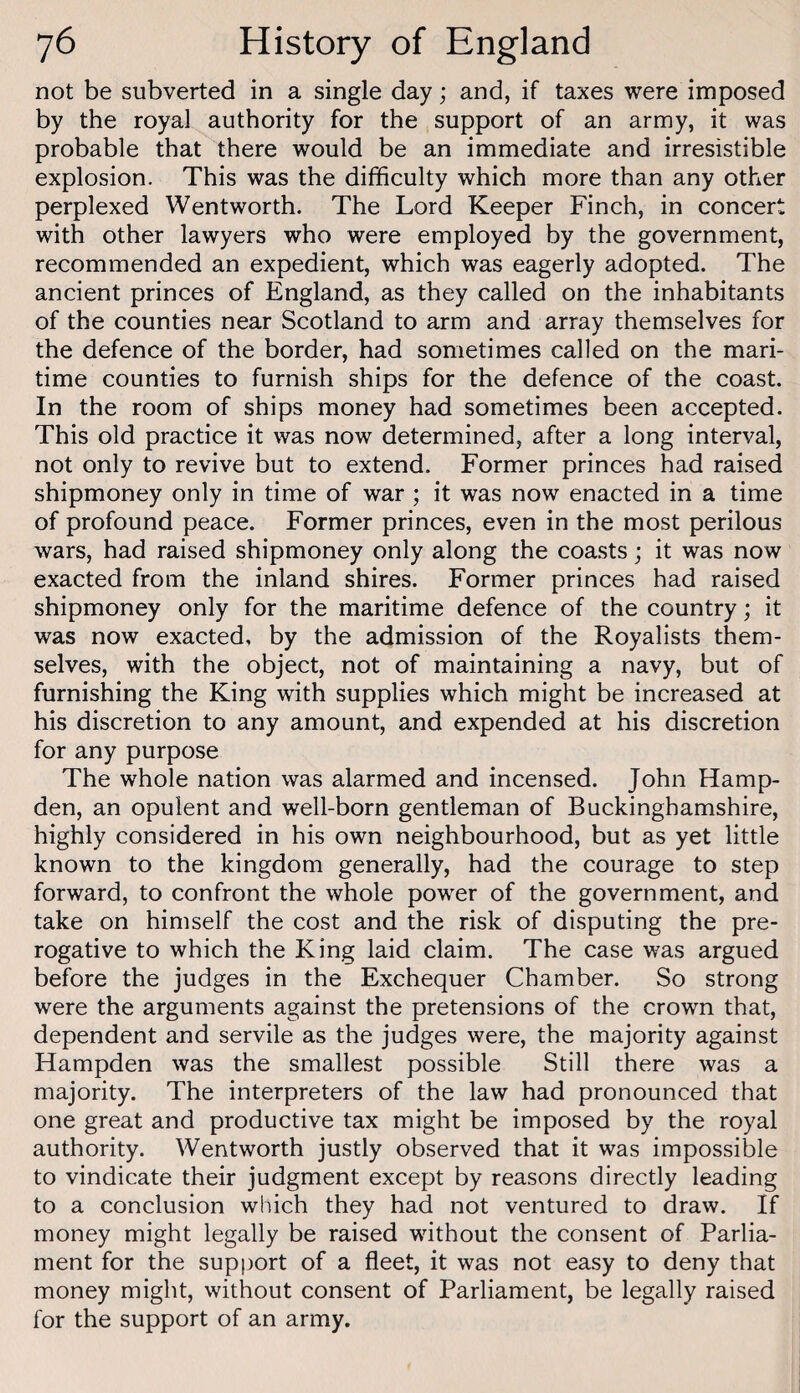 not be subverted in a single day; and, if taxes were imposed by the royal authority for the support of an army, it was probable that there would be an immediate and irresistible explosion. This was the difficulty which more than any other perplexed Wentworth. The Lord Keeper Finch, in concert with other lawyers who were employed by the government, recommended an expedient, which was eagerly adopted. The ancient princes of England, as they called on the inhabitants of the counties near Scotland to arm and array themselves for the defence of the border, had sometimes called on the mari¬ time counties to furnish ships for the defence of the coast. In the room of ships money had sometimes been accepted. This old practice it was now determined, after a long interval, not only to revive but to extend. Former princes had raised shipmoney only in time of war ; it was now enacted in a time of profound peace. Former princes, even in the most perilous wars, had raised shipmoney only along the coasts; it was now exacted from the inland shires. Former princes had raised shipmoney only for the maritime defence of the country; it was now exacted, by the admission of the Royalists them¬ selves, with the object, not of maintaining a navy, but of furnishing the King with supplies which might be increased at his discretion to any amount, and expended at his discretion for any purpose The whole nation was alarmed and incensed. John Hamp¬ den, an opulent and well-born gentleman of Buckinghamshire, highly considered in his own neighbourhood, but as yet little known to the kingdom generally, had the courage to step forward, to confront the whole power of the government, and take on himself the cost and the risk of disputing the pre¬ rogative to which the King laid claim. The case was argued before the judges in the Exchequer Chamber. So strong were the arguments against the pretensions of the crown that, dependent and servile as the judges were, the majority against Hampden was the smallest possible Still there was a majority. The interpreters of the law had pronounced that one great and productive tax might be imposed by the royal authority. Wentworth justly observed that it was impossible to vindicate their judgment except by reasons directly leading to a conclusion which they had not ventured to draw. If money might legally be raised without the consent of Parlia¬ ment for the support of a fleet, it was not easy to deny that money might, without consent of Parliament, be legally raised for the support of an army.