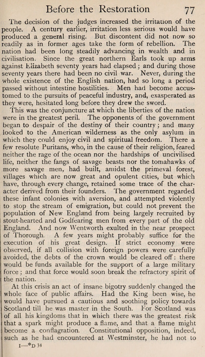 The decision of the judges increased the irritation of the people. A century earlier, irritation less serious would have produced a general rising. But discontent did not now so readily as in former ages take the form of rebellion. The nation had been long steadily advancing in wealth and in civilisation. Since the great northern Earls took up arms against Elizabeth seventy years had elapsed; and during those seventy years there had been no civil war. Never, during the whole existence of the English nation, had so long a period passed without intestine hostilities. Men had become accus¬ tomed to the pursuits of peaceful industry, and, exasperated as they were, hesitated long before they drew the sword. This was the conjuncture at which the liberties of the nation were in the greatest peril. The opponents of the government began to despair of the destiny of their country; and many looked to the American wilderness as the only asylum in which they could enjoy civil and spiritual freedom. There a few resolute Puritans, who, in the cause of their religion, feared neither the rage of the ocean nor the hardships of uncivilised life, neither the fangs of savage beasts nor the tomahawks of more savage men, had built, amidst the primeval forest, villages which are now great and opulent cities, but which have, through every change, retained some trace of the char¬ acter derived from their founders. The government regarded these infant colonies with aversion, and attempted violently to stop the stream of emigration, but could not prevent the population of New England from being largely recruited by 1 stout-hearted and Godfearing men from every part of the old England. And now Wentworth exulted in the near prospect of Thorough. A few years might probably suffice for the execution of his great design. If strict economy were observed, if all collision with foreign powers were carefully avoided, the debts of the crown would be cleared off: there would be funds available for the support of a large military force; and that force would soon break the refractory spirit of the nation. At this crisis an act of insane bigotry suddenly changed the whole face of public affairs. Had the King been wise, he would have pursued a cautious and soothing policy towards Scotland till he was master in the South. For Scotland was of all his kingdoms that in which there was the greatest risk j that a spark might produce a flame, and that a flame might become a conflagration. Constitutional opposition, indeed, such as he had encountered at Westminster, he had not to I—-*0 34