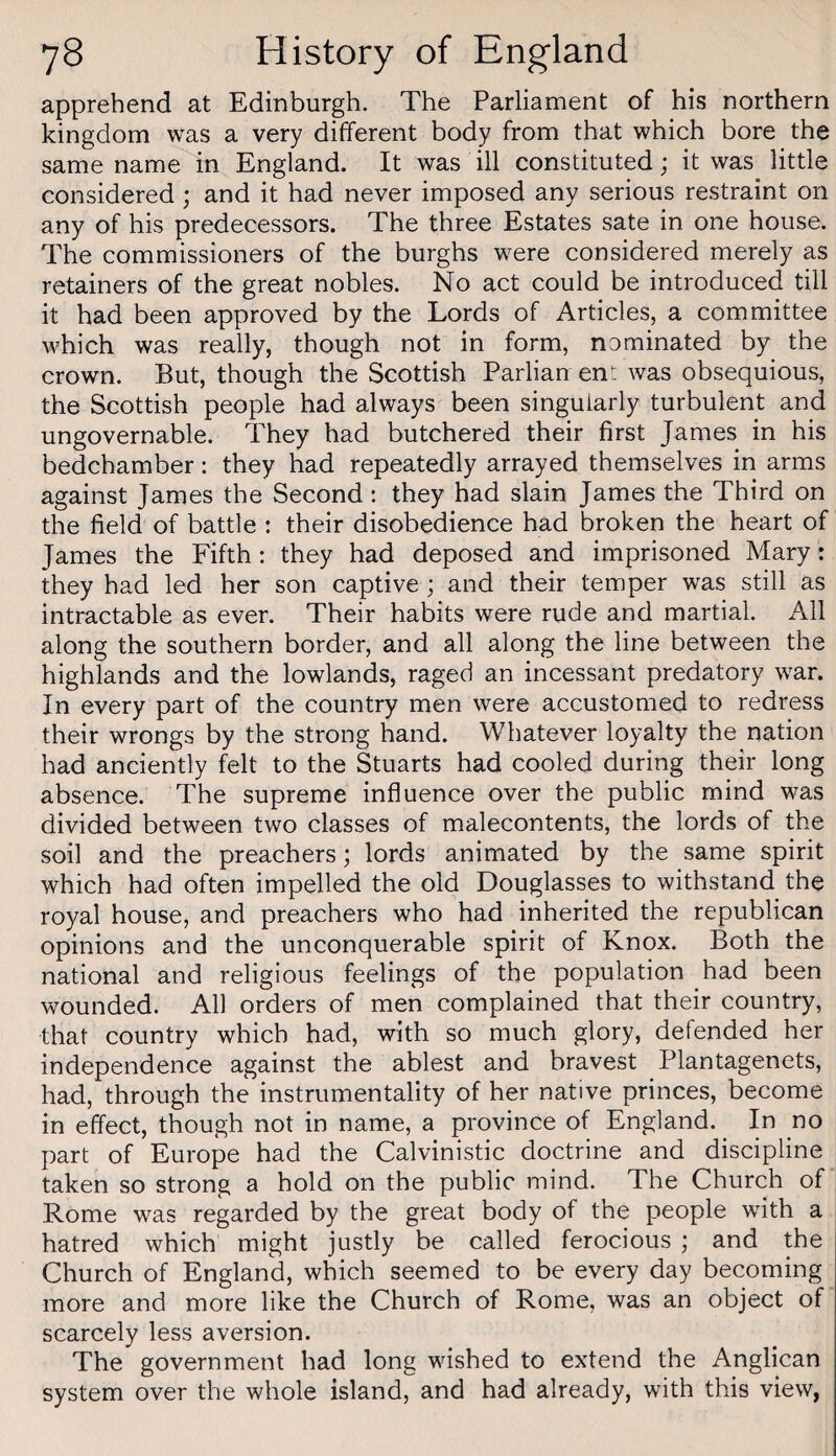 apprehend at Edinburgh. The Parliament of his northern kingdom was a very different body from that which bore the same name in England. It was ill constituted; it was little considered; and it had never imposed any serious restraint on any of his predecessors. The three Estates sate in one house. The commissioners of the burghs were considered merely as retainers of the great nobles. No act could be introduced till it had been approved by the Lords of Articles, a committee which was really, though not in form, nominated by the crown. But, though the Scottish Parlian en: was obsequious, the Scottish people had always been singularly turbulent and ungovernable. They had butchered their first James in his bedchamber: they had repeatedly arrayed themselves in arms against James the Second: they had slain James the Third on the field of battle : their disobedience had broken the heart of James the Fifth: they had deposed and imprisoned Mary: they had led her son captive; and their temper was still as intractable as ever. Their habits were rude and martial. All along the southern border, and all along the line between the highlands and the lowlands, raged an incessant predatory war. In every part of the country men were accustomed to redress their wrongs by the strong hand. Whatever loyalty the nation had anciently felt to the Stuarts had cooled during their long absence. The supreme influence over the public mind was divided between two classes of malecontents, the lords of the soil and the preachers; lords animated by the same spirit which had often impelled the old Douglasses to withstand the royal house, and preachers who had inherited the republican opinions and the unconquerable spirit of Knox. Both the national and religious feelings of the population had been wounded. All orders of men complained that their country, that country which had, with so much glory, defended her independence against the ablest and bravest Plantagenets, had, through the instrumentality of her native princes, become in effect, though not in name, a province of England. In no part of Europe had the Calvinistic doctrine and discipline taken so strong a hold on the public mind. The Church of Rome was regarded by the great body of the people with a hatred which might justly be called ferocious ; and the Church of England, which seemed to be every day becoming more and more like the Church of Rome, was an object of scarcely less aversion. The government had long wished to extend the Anglican system over the whole island, and had already, with this view,