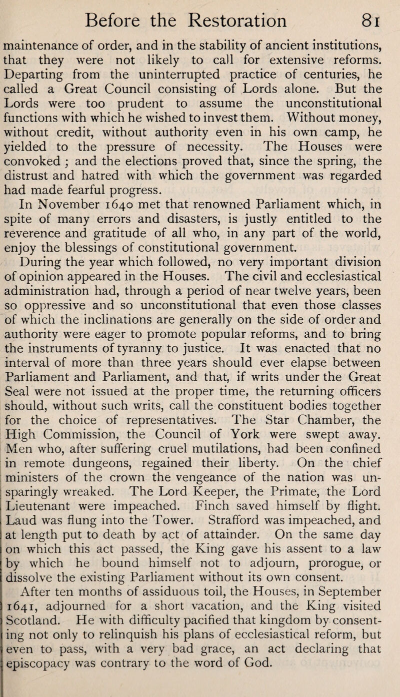 maintenance of order, and in the stability of ancient institutions, that they were not likely to call for extensive reforms. Departing from the uninterrupted practice of centuries, he called a Great Council consisting of Lords alone. But the Lords were too prudent to assume the unconstitutional functions with which he wished to invest them. Without money, without credit, without authority even in his own camp, he yielded to the pressure of necessity. The Houses were convoked ; and the elections proved that, since the spring, the distrust and hatred with which the government was regarded had made fearful progress. In November 1640 met that renowned Parliament which, in spite of many errors and disasters, is justly entitled to the reverence and gratitude of all who, in any part of the world, enjoy the blessings of constitutional government. During the year which followed, no very important division of opinion appeared in the Houses. The civil and ecclesiastical administration had, through a period of near twelve years, been so oppressive and so unconstitutional that even those classes of which the inclinations are generally on the side of order and authority were eager to promote popular reforms, and to bring the instruments of tyranny to justice. It was enacted that no interval of more than three years should ever elapse between Parliament and Parliament, and that, if writs under the Great Seal were not issued at the proper time, the returning officers should, without such writs, call the constituent bodies together for the choice of representatives. The Star Chamber, the High Commission, the Council of York were swept away. Men who, after suffering cruel mutilations, had been confined in remote dungeons, regained their liberty. On the chief ministers of the crown the vengeance of the nation was un¬ sparingly wreaked. The Lord Keeper, the Primate, the Lord Lieutenant were impeached. Finch saved himself by flight. Laud was flung into the Tower. Strafford was impeached, and at length put to death by act of attainder. On the same day on which this act passed, the King gave his assent to a law by which he bound himself not to adjourn, prorogue, or dissolve the existing Parliament without its own consent. After ten months of assiduous toil, the Houses, in September 1641, adjourned for a short vacation, and the King visited Scotland. He with difficulty pacified that kingdom by consent¬ ing not only to relinquish his plans of ecclesiastical reform, but even to pass, with a very bad grace, an act declaring that episcopacy was contrary to the word of God.