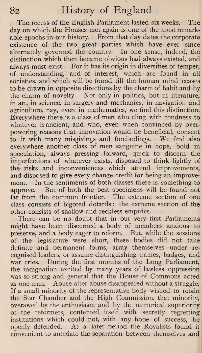 The recess of the English Parhament lasted six weeks. The day on which the Houses met again is one of the most remark¬ able epochs in our history. From that day dates the corporate existence of the two . great parties which have ever since alternately governed the country. In one sense, indeed, the distinction which then became obvious had always existed, and always must exist. For it has its origin in diversities of temper, of understanding, and of interest, which are found in ail societies, and which will be found till the human mind ceases to be drawn in opposite directions by the charm of habit and by the charm of novelty. Not only in politics, but in literature, in art, in science, in surgery and mechanics, in navigation and agriculture, nay, even in mathematics, we find this distinction. Everywhere there is a class of men who cling with fondness to whatever is ancient, and who, even when convinced by over¬ powering reasons that innovation would be beneficial, consent to it with many misgivings and forebodings. We find also everywhere another class of men sanguine in hope, bold in speculation, always pressing forward, quick to discern the imperfections of whatever exists, disposed to think lightly of the risks and inconveniences which attend improvements, and disposed to give every change credit for being an improve¬ ment. In the sentiments of both classes there is something to approve. But of both the best specimens will be found not far from the common frontier. The extreme section of one class consists of bigoted dotards: the extreme section of the other consists of shallow and reckless empirics. There can be no doubt that in our very first Parliaments might have been discerned a body of members anxious to preserve, and a body eager to reform. But, while the sessions of the legislature were short, these bodies did not take definite and permanent forms, array themselves under re¬ cognised leaders, or assume distinguishing names, badges, and war cries. During the first months of the Long Parliament, the indignation excited by many years of lawless oppression was so strong and general that the House of Commons acted as one man. Abuse after abuse disappeared without a struggle. If a small minority of the representative body wished to retain the Star Chamber and the High Commission, that minority, overawed by the enthusiasm and by the numerical superiority of the reformers, contented itself with secretly regretting institutions which could not, with any hope of success, be openly defended. At a later period the Royalists found it convenient to antedate the separation between themselves and