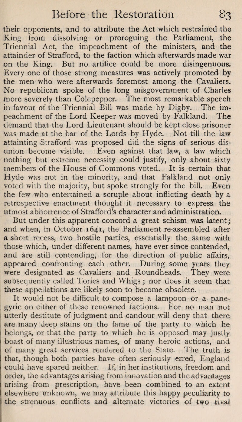 their opponents, and to attribute the Act which restrained the King from dissolving or proroguing the Parliament, the Triennial Act, the impeachment of the ministers, and the attainder of Strafford, to the faction which afterwards made war on the King. But no artifice could be more disingenuous. Every one of those strong measures was actively promoted by the men who were afterwards foremost among the Cavaliers. No republican spoke of the long misgovernment of Charles more severely than Colepepper. The most remarkable speech in favour of the Triennial Bill was made by Digby. The im¬ peachment of the Lord Keeper was moved by Falkland. The demand that the Lord Lieutenant should be kept close prisoner was made at the bar of the Lords by Hyde. Not till the law attainting Strafford was proposed did the signs of serious dis¬ union become visible. Even against that law, a law which nothing but extreme necessity could justify, only about sixty members of the House of Commons voted. It is certain that Hyde was not in the minority, and that Falkland not only voted with the majority, but spoke strongly for the bill. Even the few who entertained a scruple about inflicting death by a retrospective enactment thought it necessary to express the utmost abhorrence of Strafford’s character and administration. But under this apparent concord a great schism was latent; and when, in October 1641, the Parliament re-assembled after a short recess, two hostile parties, essentially the same with those which, under different names, have ever since contended, and are still contending, for the direction of public affairs, appeared confronting each other. During some years they were designated as Cavaliers and Roundheads. They were subsequently called Tories and Whigs; nor does it seem that these appellations are likely soon to become obsolete. It would not be difficult to compose a lampoon or a pane- ; gyric on either of these renowned factions. For no man not I utterly destitute of judgment and candour wdll deny that there are many deep stains on the fame of the party to which he belongs, or that the party to which he is opposed may justly boast of many illustrious names, of many heroic actions, and of many great services rendered to the State. The truth is that, though both parties have often seriously erred, England could have spared neither. If, in her institutions, freedom and order, the advantages arising from innovation and the advantages arising from prescription, have been combined to an extent elsewhere unknown, we may attribute this happy peculiarity to 3 the strenuous conflicts and alternate victories of two rival