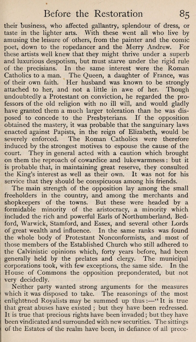 their business, who affected gallantry, splendour of dress, or taste in the lighter arts. With these went all who live by amusing the leisure of others, from the painter and the comic poet, down to the ropedancer and the Merry Andrew. For these artists well knew that they might thrive under a superb and luxurious despotism, but must starve under the rigid rule of the precisians. In the same interest were the Roman Catholics to a man. The Queen, a daughter of France, was of their own faith. Her husband was known to be strongly attached to her, and not a little in awe of her. Though undoubtedly a Protestant on conviction, he regarded the pro¬ fessors of the old religion with no ill will, and would gladly have granted them a much larger toleration than he was dis¬ posed to concede to the Presbyterians. If the opposition obtained the mastery, it was probable that the sanguinary laws enacted against Papists, in the reign of Elizabeth, would be severely enforced. The Roman Catholics were therefore induced by the strongest motives to espouse the cause of the court. They in general acted with a caution which brought on them the reproach of cowardice and lukewarmness: but it is probable that, in maintaining great reserve, they consulted the King’s interest as well as their own. It was not for his service that they should be conspicuous among his friends. The main strength of the opposition lay among the small freeholders in the country, and among the merchants and shopkeepers of the towns. But these were headed by a formidable minority of the aristocracy, a minority which included the rich and powerful Earls of Northumberland, Bed¬ ford, Warwick, Stamford, and Essex, and several other Lords of great wealth and influence. In the same ranks was found the whole body of Protestant Nonconformists, and most of those members of the Established Church who still adhered to the Calvinistic opinions which, forty years before, had been generally held by the prelates and clergy. The municipal corporations took, with few exceptions, the same side. In the House of Commons the opposition preponderated, but not very decidedly. Neither party wanted strong arguments for the measures which it was disposed to take. The reasonings of the most enlightened Royalists may be summed up thus:—“It is true that great abuses have existed ; but they have been redressed. It is true that precious rights have been invaded; but they have been vindicated and surrounded with new securities. The sittings of the Estates of the realm have been, in defiance of ail prece-