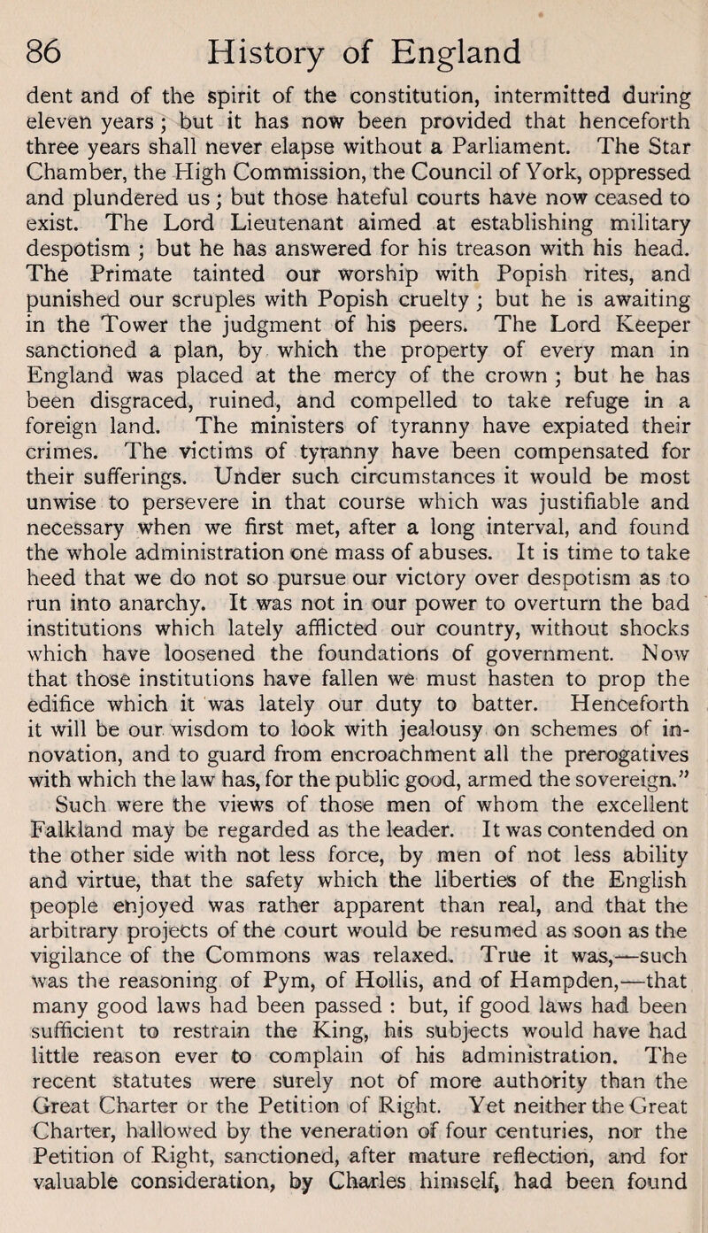 dent and of the spirit of the constitution, intermitted during eleven years ; but it has now been provided that henceforth three years shall never elapse without a Parliament. The Star Chamber, the High Commission, the Council of York, oppressed and plundered us; but those hateful courts have now ceased to exist. The Lord Lieutenant aimed at establishing military despotism ; but he has answered for his treason with his head. The Primate tainted our worship with Popish rites, and punished our scruples with Popish cruelty ; but he is awaiting in the Tower the judgment of his peers. The Lord Keeper sanctioned a plan, by which the property of every man in England was placed at the mercy of the crown ; but he has been disgraced, ruined, and compelled to take refuge in a foreign land. The ministers of tyranny have expiated their crimes. The victims of tyranny have been compensated for their sufferings. Under such circumstances it would be most unwise to persevere in that course which was justifiable and necessary when we first met, after a long interval, and found the whole administration one mass of abuses. It is time to take heed that we do not so pursue our victory over despotism as to run into anarchy. It was not in our power to overturn the bad institutions which lately afflicted our country, without shocks which have loosened the foundations of government. Now that those institutions have fallen we must hasten to prop the edifice which it was lately our duty to batter. Henceforth it will be our wisdom to look with jealousy on schemes of in¬ novation, and to guard from encroachment all the prerogatives with which the law has, for the public good, armed the sovereign.” Such were the views of those men of whom the excellent Falkland may be regarded as the leader. It was contended on the other side with not less force, by men of not less ability and virtue, that the safety which the liberties of the English people enjoyed was rather apparent than real, and that the arbitrary projects of the court would be resumed as soon as the vigilance of the Commons was relaxed. True it was,—such was the reasoning of Pym, of Hollis, and of Hampden,—that many good laws had been passed : but, if good laws had been sufficient to restrain the King, his subjects would have had little reason ever to complain of his administration. The recent statutes were surely not of more authority than the Great Charter or the Petition of Right. Yet neither the Great Charter, hallowed by the veneration of four centuries, nor the Petition of Right, sanctioned, after mature reflection, and for valuable consideration, by Charles himself, had been found