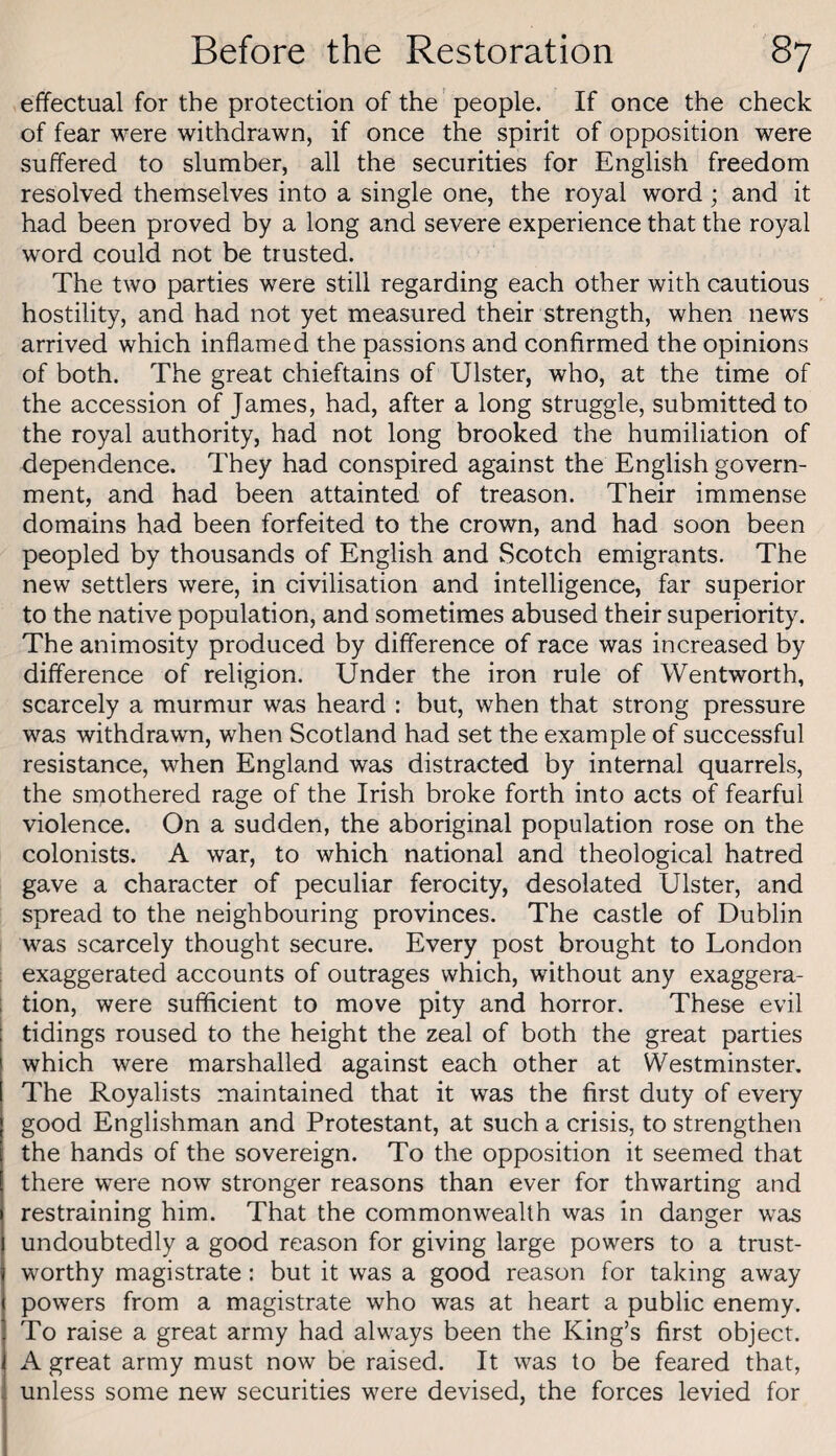 effectual for the protection of the people. If once the check of fear were withdrawn, if once the spirit of opposition were suffered to slumber, all the securities for English freedom resolved themselves into a single one, the royal word; and it had been proved by a long and severe experience that the royal word could not be trusted. The two parties were still regarding each other with cautious hostility, and had not yet measured their strength, when news arrived which inflamed the passions and confirmed the opinions of both. The great chieftains of Ulster, who, at the time of the accession of James, had, after a long struggle, submitted to the royal authority, had not long brooked the humiliation of dependence. They had conspired against the English govern¬ ment, and had been attainted of treason. Their immense domains had been forfeited to the crown, and had soon been peopled by thousands of English and Scotch emigrants. The new settlers were, in civilisation and intelligence, far superior to the native population, and sometimes abused their superiority. The animosity produced by difference of race was increased by difference of religion. Under the iron rule of Wentworth, scarcely a murmur was heard : but, when that strong pressure was withdrawn, when Scotland had set the example of successful resistance, when England was distracted by internal quarrels, the smothered rage of the Irish broke forth into acts of fearful violence. On a sudden, the aboriginal population rose on the colonists. A war, to which national and theological hatred gave a character of peculiar ferocity, desolated Ulster, and spread to the neighbouring provinces. The castle of Dublin was scarcely thought secure. Every post brought to London ; exaggerated accounts of outrages which, without any exaggera- i tion, were sufficient to move pity and horror. These evil tidings roused to the height the zeal of both the great parties which were marshalled against each other at Westminster. The Royalists maintained that it was the first duty of every good Englishman and Protestant, at such a crisis, to strengthen the hands of the sovereign. To the opposition it seemed that there were now stronger reasons than ever for thwarting and restraining him. That the commonwealth was in danger was undoubtedly a good reason for giving large powers to a trust¬ worthy magistrate: but it was a good reason for taking away powers from a magistrate who was at heart a public enemy. To raise a great army had always been the King’s first object. A great army must now be raised. It was to be feared that, unless some new securities were devised, the forces levied for