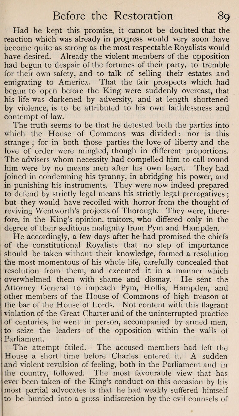 Had he kept this promise, it cannot be doubted that the reaction which was already in progress would very soon have become quite as strong as the most respectable Royalists would have desired. Already the violent members of the opposition had begun to despair of the fortunes of their party, to tremble for their own safety, and to talk of selling their estates and emigrating to America. That the fair prospects which had begun to open belore the King were suddenly overcast, that his life was darkened by adversity, and at length shortened by violence, is to be attributed to his own faithlessness and contempt of law. The truth seems to be that he detested both the parties into which the House of Commons was divided: nor is this strange; for in both those parties the love of liberty and the love of order were mingled, though in different proportions. The advisers whom necessity had compelled him to call round him were by no means men after his own heart. They had joined in condemning his tyranny, in abridging his power, and in punishing his instruments. They were now indeed prepared to defend by strictly legal means his strictly legal prerogatives; but they would have recoiled with horror from the thought of reviving Wentworth’s projects of Thorough. They were, there¬ fore, in the King’s opinion, traitors, who differed only in the degree of their seditious malignity from Pym and Hampden. He accordingly, a few days after he had promised the chiefs of the constitutional Royalists that no step of importance should be taken without their knowledge, formed a resolution the most momentous of his whole life, carefully concealed that resolution from them, and executed it in a manner which overwhelmed them with shame and dismay. He sent the Attorney General to impeach Pym, Hollis, Hampden, and other members of the House of Commons of high treason at the bar of the House of Lords. Not content with this flagrant violation of the Great Charter and of the uninterrupted practice of centuries, he went in person, accompanied by armed men, to seize the leaders of the opposition within the walls of Parliament. The attempt failed. The accused members had left the House a short time before Charles entered it. A sudden and violent revulsion of feeling, both in the Parliament and in the country, followed. The most favourable view that has ever been taken of the King’s conduct on this occasion by his most partial advocates is that he had weakly suffered himself to be hurried into a gross indiscretion by the evil counsels of